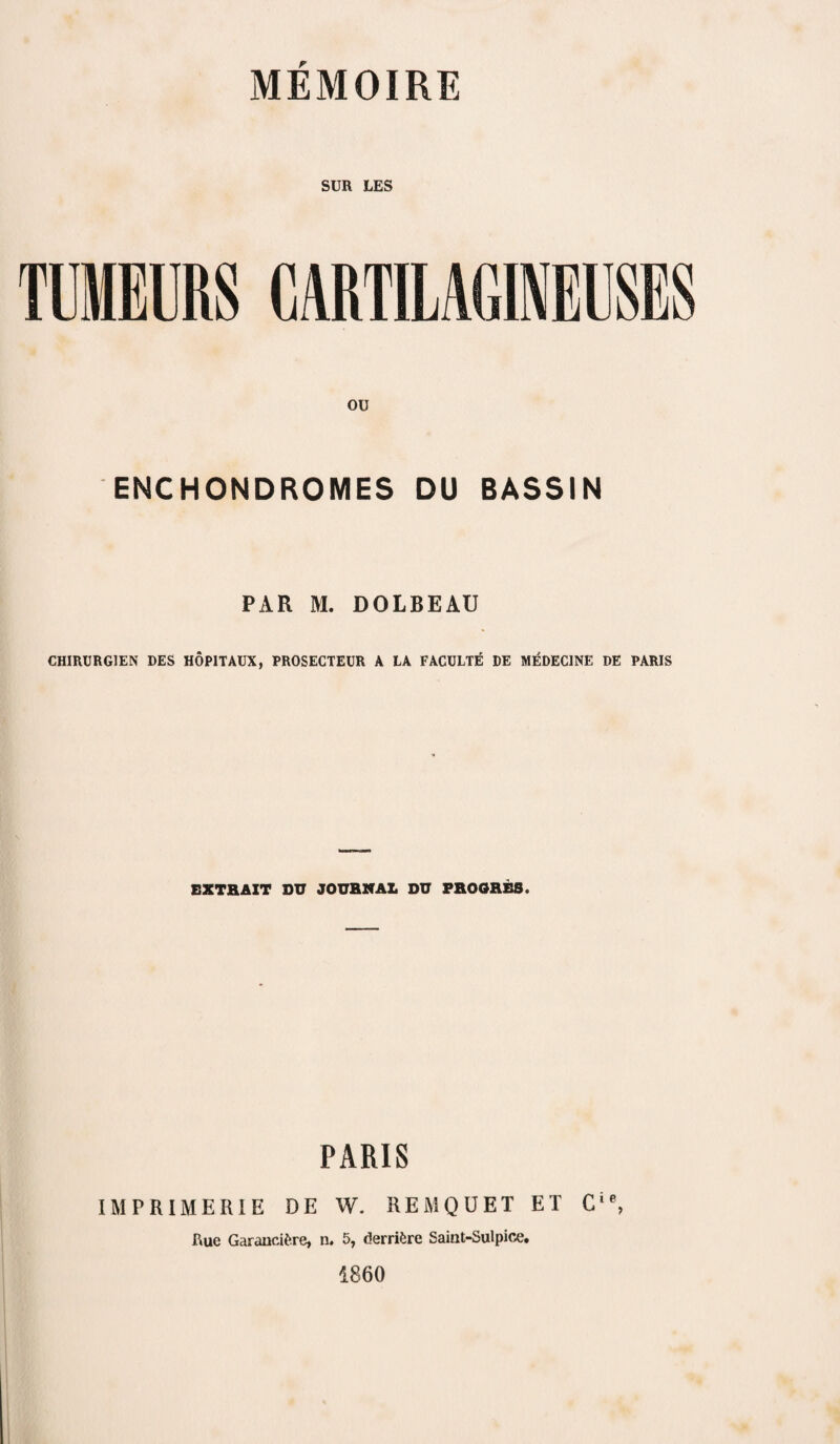 SUR LES TUMEURS CARTILAGINEUSES ou ENCHONDROMES DU BASSIN PAR M. DOLBEAU CHIRURGIEN DES HOP1TAUX, PROSECTEUR A LA FACULTE DE MEDEC1NE DE PARIS EXTRAXT DU JOURNAL DU PROORBS. PARIS IMPRIMERIE DE W. REMQUET ET Cie, Rue Garancifcre, n. 5, derrifcre Saint-Sulpice. 1860