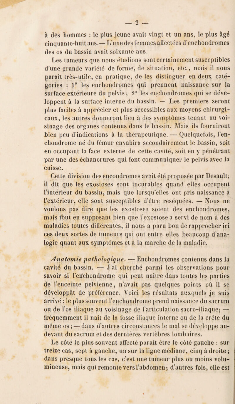 & des hommes : le plus jeune avait vingt et un ans, le plus &ge cinquante-huit ans.— L’une des femmes affectees d’enchondromes des os du bassin avait soixanie ans. Les lumeurs que nous etudions sontcertainement susceptibles d’une grande variele de forme, de situation, etc., mais il nous parait tres-utile, en pratique, de les distinguer en deux cate¬ gories : 1° les enchondromes qui prennent naissance sur la surface exterieure du pelvis ; 2° les enchondromes qui se deve- loppent a la surface interne du bassin. — Les premiers seront plus faciles a apprecier et plus accessibles aux moyens chirurgi- caux, les autres donneront lieu a des symptomes tenant au voi- sinage des organes conlenus dans le bassin. Mais ils fourniront bien peu d'indications a la therapeulique. — Quelquefois, l’en- chondrome ne du femur envahira secondairement le bassin, soil en occupant la face externe de cette cavite, soit en y penetrant par une des echancrures qui font communiquer le pelvis avec la cuisse. Cette division des encondromes avait ele proposee par Desault; il dit que les exostoses sont incurables quand elles occupent l’interieur du bassin, mais que lorsqu’elles ont pris naissance a l’exterieur, el le sont susceptibles d’etre resequees. ■— Nous ne voulons pas dire que les exostoses soient des enchondromes, mais tbut en supposant bien que l’exostose a servi de nom a des maladies toutes differenies, il nous a paru bon de rapprocher ici ces deux sortes de lumeurs qui ont entre elles beaucoup d’ana- logie quant aux symptomes et a la marche de la maladie. Anatomie pathologique. — Enchondromes conlenus dans la cavite du bassin. — J’ai cherche parmi les observations pour savoir si l’enchondrome qui peut naitre dans toutes les parlies de l’enceinte pelvienne, n’avait pas quelques points ou il se developpat de preference. Yoici les resultals auxquels je suis arrive : le plus souvent l’enchondrome prend naissance du sacrum ou de l’os iliaque au voisinage de rarticulation sacro-iliaque; — frequemment il nait de la fosse iliaque interne on de la Crete du meme os; — dans d’autres circonslanees le mal se developpe au- devant du sacrum el des dernieres verlebres lombaires. Le cole le plus souvent affecie parait etre le cote gauche : sur treize cas, sept a gauche, un sur la lignemediane, cinq a droite ; dans presque tous les cas, c’est une tumeur plus ou moins volu- mineuse, mais qui remonleversTabdomen; d’autres fois, elleest