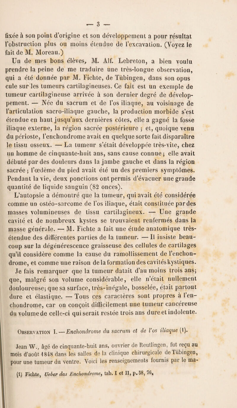 fixee a son point d’origine et son developpement a pour resultat Fobslruction plus ou moins etendue de l’excavation. (Yoyez le fait de M. Moreau.) Un de mes bons eleves, M. Alf. Lebreton, a bien voulu prendre la peine de me traduire une tres-longue observation, qui a ete donnee par M. Fichte, de Tubingen, dans son opus cule sur les lumeurs cartilagineuses. Ce fait est un exemple de tumeur cartilagineuse arrivee a son dernier degre de deveiop¬ pement. — Nee du sacrum et de l’os iliaque, au voisinage de l’articulation sacro-iliaque gauche, la production morbide s’est etendue en haut jusqu’aux dernieres cotes, elle a gagne la fosse iliaque exlerne, la region sacree posterieure 5 et, quoique venu du perioste, 1’enchondrome avait en quelque sorte fait disparaitre le tissu osseux. — La tumeur s’etait developpee tres-vite, chez un homme de cinquante-huit ans, sans cause connue; elle avait debute par des douleurs dans la jambe gauche et dans la region sacree; Foedeme du pied avait ete un des premiers symptomes. Pendant la vie, deux ponctions ontpermis d’evacuer une grande quantile de liquide sanguin (82 onces). L’aulopsie a demontre que la tumeur, qui avait ete consideree comme un osleo-sarcome de l’os iliaque, elait constitute par des masses volumineuses de tissu cartilagineux. — Une grande cavite et de nombreux kystes se trouvaient renfermes dans la masse generule. — M. Fichte a fait une etude anatomique tres- etendue des differentes parlies de la tumeur. —II insiste beau- coup sur la degenerescence graisseuse des cellules de cartilages qu’il considere comme la cause du ramollissement de l’enchon- drome, et comme une raison de la formation des caviteskystiques. Je fais remarquer que la tumeur datait d’au moins trois ans; que, malgre son volume considerable, elle n’etait nullement douloureuse; que sa surface, tres-inegale, bosselee, etait partout dure et elastique. Tous ces caracteres sont propres a Fen- chondrome, car on con^oit difficilement une tumeur cancereuse du volume de celle-ci quiserait restee trois ans dureetindolente. Observation I. — Enchondvome du sacrum et de l os iliaque (1). Jean W., age de cinquante-huit ans, ouvrier de Reutlingen, fut recu au mois d’aout \ 848 dans les salles de la clinique chirurgicale de Tubingen, pour une tumeur du ventre. Void les renseignements fournis par le ma-