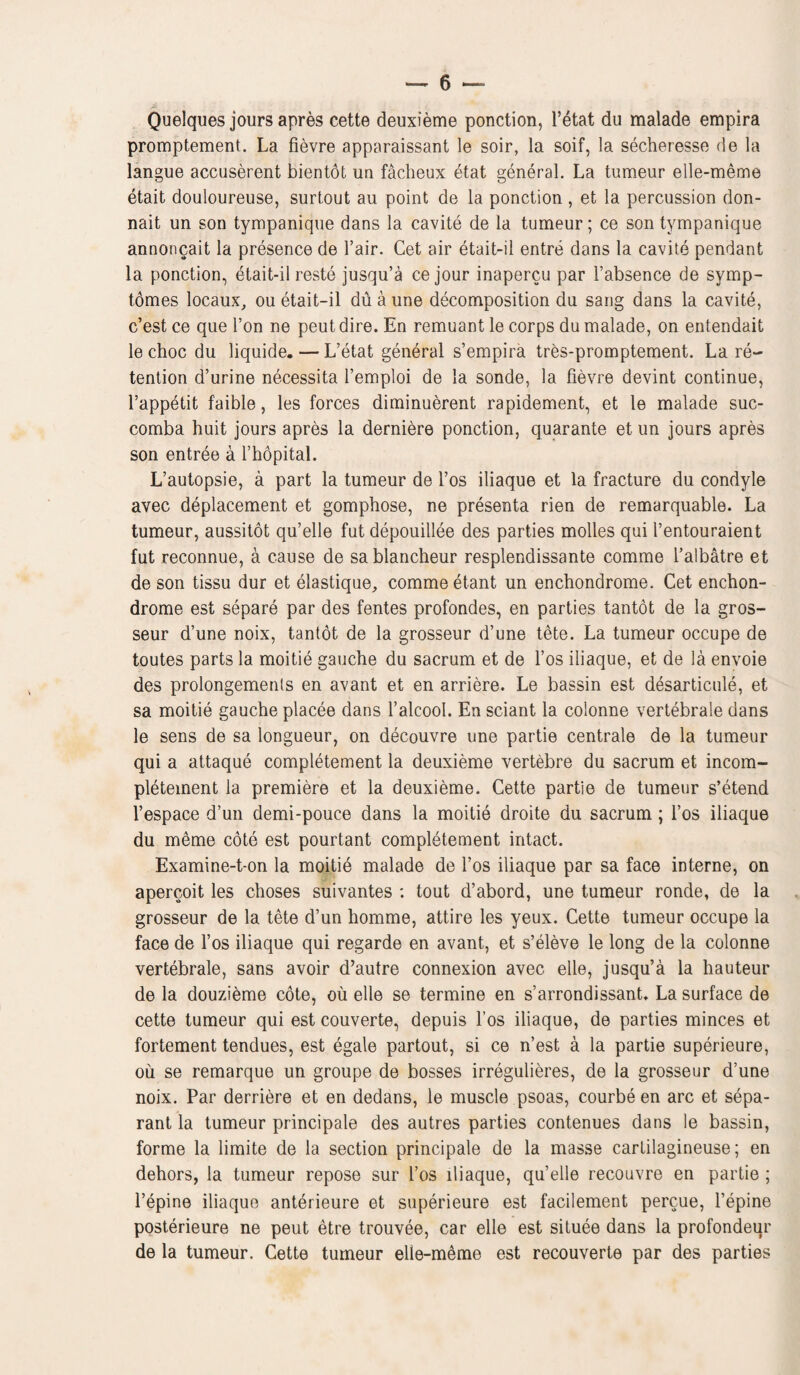 Quelques jours apres cette deuxieme ponction, l’6tat du malade empira promptement. La fievre apparaissant le soir, la soif, la secheresse de la langue accuserent bientot un facheux etat general. La tumeur elle-meme etait douloureuse, surtout au point de la ponction , et la percussion don- nait un son tympanique dans la cavite de la tumeur; ce son tympanique annoncait la presence de Fair. Cet air etait-il entre dans la cavite pendant la ponction, etait-il reste jusqu’a ce jour inapercu par l’absence de symp- tomes locaux, ou etait-il du a une decomposition du sang dans la cavite, c’est ce que l’on ne peut dire. En remuant le corps du malade, on entendait le choc du liquide. — L’etat general s’empira tres-promptement. La re¬ tention d’urine necessita 1’emploi de la sonde, la fievre devint continue, l’appetit faible, les forces diminuerent rapidement, et le malade suc- comba huit jours apres la dernier© ponction, quarante et un jours apres son entree a l’hopital. L’autopsie, a part la tumeur de l’os iliaque et la fracture du condyle avec deplacement et gomphose, ne presenta rien de remarquable. La tumeur, aussitot qu’elle fut depouillee des parties molles qui l’entouraient fut reconnue, a cause de sablancheur resplendissante comme l’albatre et de son tissu dur et elastique, comme etant un enchondrome. Cet enchon- drome est separe par des fentes profondes, en parties tantot de la gros- seur d’une noix, tantot de la grosseur d’une tete. La tumeur occupe de toutes parts la moitie gauche du sacrum et de l’os iliaque, et de la envoie des prolongemenls en avant et en arriere. Le bassin est desarticule, et sa moitie gauche placee dans l’alcool. En sciant la coionne vertebrale dans le sens de sa longueur, on decouvre une partie central© de la tumeur qui a attaque completement la deuxieme vertebre du sacrum et incom- pletement la premiere et la deuxieme. Cette partie de tumeur s’etend l’espace d’un demi-pouce dans la moitie droite du sacrum ; l’os iliaque du m6me cote est pourtant completement intact. Examine-t-on la moitie malade de fos iliaque par sa face interne, on apercoit les choses suivantes : tout d’abord, une tumeur ronde, de la grosseur de la tete d’un homme, attire les yeux. Cette tumeur occupe la face de l’os iliaque qui regarde en avant, et s’eleve le long de la coionne vertebrale, sans avoir d’autre connexion avec elle, jusqu’a la hauteur de la douzieme cote, ou elle se termine en s’arrondissant. La surface de cette tumeur qui est couverte, depuis fos iliaque, de parties minces et fortement tendues, est egale partout, si ce n’est a la partie superieure, ou se remarque un groupe de bosses irregulieres, de la grosseur d’une noix. Par derriere et en dedans, le muscle psoas, courbe en arc et sepa- rant la tumeur principal© des autres parties contenues dans le bassin, forme la limite de la section principale de la masse cartilagineuse; en dehors, la tumeur repose sur l’os iliaque, qu’elle recouvre en partie ; l’epine iliaque anterieure et superieure est facilement percue, l’epine posterieure ne peut etre trouvee, car elle est situee dans la profondeur de la tumeur. Cette tumeur elle-meme est recouverte par des parties