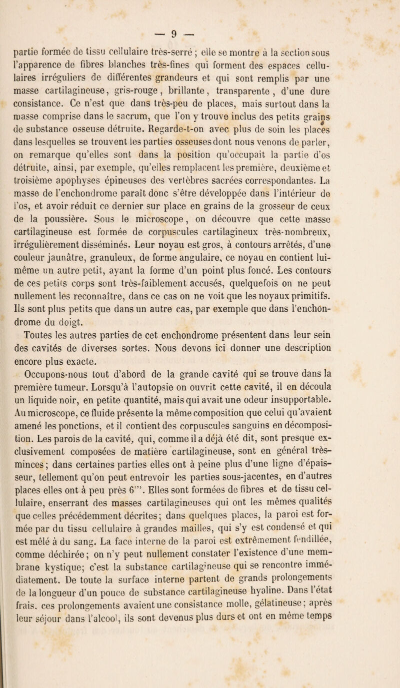 partie formee de tissu cellulaire tres-serre ; elle se montre a la section sous l’apparence de fibres blanches tres-fines qui forment des espaces cellu- laires irreguliers de differentes grandeurs et qui sont remplis par une masse cartilagineuse, gris-rouge, brillante, transparente , d’une dure consistance. Ce n’est que dans tres-peu de places, mais surtout dans la masse comprise dans le sacrum, que Ton y trouve inclus des petits grains de substance osseuse detruite. Regarde-t-on avec plus de soin les places dans lesquelles se trouvent les parties osseusesdont nous venons de parler, on remarque qu’elles sont dans la position qu’occupait la partie d’os detruite, ainsi, parexemple, qu’elles remplacent les premiere, deuxiemeet troisieme apophyses epineuses des vertebres sacrees correspondantes. La masse de l’enchondrome parait done s’etre developpee dans l’interieur de i’os, et avoir reduit ce dernier sur place en grains de la grosseur de ceux de la poussiere. Sous le microscope, on decouvre que cette masse cartilagineuse est formee de corpuscules cartilagineux tres-nombreux, irregulierement dissemines. Leur noyau est gros, a contours arretes, d’une couleur jaunatre, granuleux, de forme angulaire, ce noyau en contient lui- meme un autre petit, ayant la forme d’un point plus fonce. Les contours de ces petits corps sont tres-faiblement accuses, quelquefois on ne peut nullement les reconnaitre, dans ce cas on ne voitque les noyauxprimitifs. Ils sont plus petits que dans un autre cas, par exemple que dans l’enchon- drome du doigt. Toutes les autres parties de cet enchondrome presentent dans leur sein des cavites de diverses sortes. Nous devons ici donner une description encore plus exacte. Occupons-nous tout d’abord de la grande cavite qui se trouve dans la premiere tumeur. Lorsqu’a l’autopsie on ouvrit cette cavite, il en decoula un liquide noir, en petite quantite, mais qui avait une odeur insupportable. Au microscope, ce fluide presente la meme composition que celui qu’avaient amene les ponctions, etil contient des corpuscules sanguins en decomposi¬ tion. Les parois de la cavite,, qui, commeila deja ete dit, sont presque ex- clusivement composees de matiere cartilagineuse, sont en general tres- minces; dans certaines parties elles ont a peine plus d’une ligne d’epais- seur, tellement qu’on peut entrevoir les parties sous-jacentes, en d’autres places elles ont a peu pres 6’”. Elles sont formees de fibres et de tissu cel¬ lulaire, enserrant des masses cartilagineuses qui ont les memes qualites quecelles precedemment decrites; dans quelques places, la paroi est for¬ mee par du tissu cellulaire a grandes mailles, qui s’y est condense et qui est mele a du sang. La face interne de la paroi est extreinement fendillee, comme dechiree; on n’y peut nullement constater l’existence d une mem¬ brane kystique; e’est la substance cartilagineuse qui se rencontre imme- diatement, De toute la surface interne partent de grands prolongements de la longueur d’un pouco de substance cartilagineuse hyaline. Dans 1 etat frais. ces prolongements avaient une consistance molle, gelatincuse; apres leur sejour dans l’alcool, ils sont devenusplus durset ont en meme temps