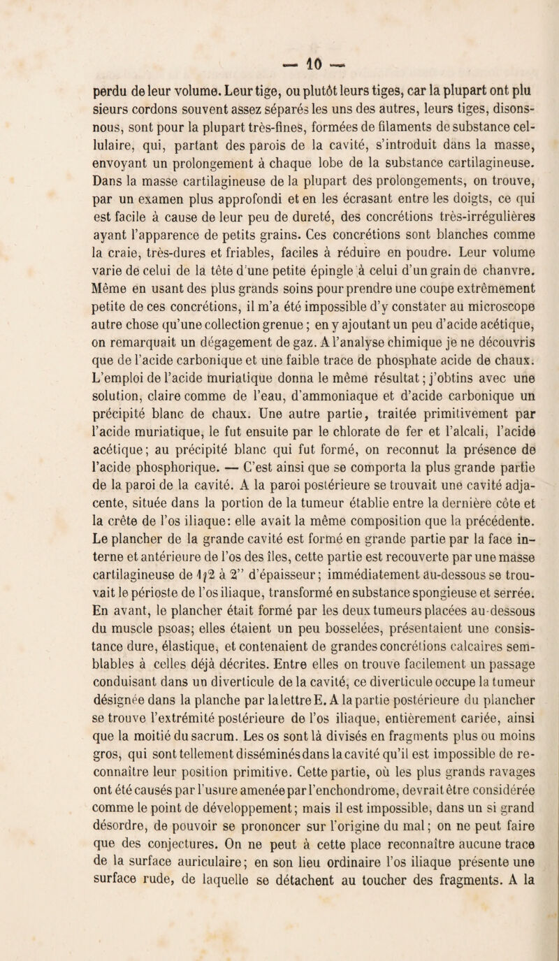 perdu deleur volume. Leurtige, ou plut6t leurs tiges, car la plupart ont plu sieurs cordons souvent assez separes les uns des autres, leurs tiges, disons- nous, sont pour la plupart tres-fines, formees de filaments de substance cel- lulaire, qui, partant des parols de la cavite, s’introduit dans la masse, envoyant un prolongement a chaque lobe de la substance cartilagineuse. Dans la masse cartilagineuse de la plupart des prolongements, on trouve, par un examen plus approfondi et en les eerasant entre les doigts, ce qui est facile a cause de leur peu de durete, des concretions tres-irregulieres ayant l’apparence de petits grains. Ces concretions sont blanches comme la craie, tres-dures et friables, faciles a reduire en poudre. Leur volume varie de celui de la tete d:une petite epingle a celui d’un grain de chanvre. Meme en usant des plus grands soins pour prendre une coupe extremement petite de ces concretions, il m’a ete impossible d’v constater au microscope autre chose qu’une collection grenue; en y ajoutant un peu d’acide acdtique, on remarquait un degagement de gaz. Al’analyse chimique je ne decouvris que de l’acide carbonique et une faible trace de phosphate acide de chaux. L’emploi de l’acide muriatique donna le meme resultat; j’obtins avec une solution, claire comme de l’eau, d’ammoniaque et d’acide carbonique un precipite blanc de chaux. Une autre partie, trailee primitivement par l’acide muriatique, le fut ensuite par le chlorate de fer et l’alcali, l’acide acetique; au precipite blanc qui fut forme, on reconnut la presence de l’acide phosphorique. — C’est ainsi que se comporta la plus grande partie de la paroi de la cavite. A la paroi posterieure se trouvait une cavite adja- cente, situee dans la portion de la tumeur etablie entre la derniere cote et la Crete de 1’os iliaque: elle avait la meme composition que la precedente. Le plancher de la grande cavite est forme en grande partie par la face in¬ terne et anterieure de l’os des lies, cette partie est recouverte par une masse cartilagineuse de \ a 2” d’epaisseur; immediatement au-dessous se trou¬ vait le perioste de l’os iliaque, transforme en substance spongieuse et serree. En avant, le plancher etait forme par les deux tumeurs placees au-dessous du muscle psoas; elles etaient un peu bosselees, presentaient une consis- tance dure, elastique, et contenaient de grandes concretions calcaires sem- blables a celles deja decrites. Entre elles on trouve facilement un passage conduisant dans un diverticule de la cavite, ce diverticule occupe la tumeur designee dans la planche par lalettreE. A la partie posterieure du plancher se trouve l’extremite posterieure de l’os iliaque, entierement cariee, ainsi que la moitie du sacrum. Les os sont la divises en fragments plus ou moins gros, qui sont tellementdissemines dans la cavite qu’il est impossible de re- connaitre leur position primitive. Cette partie, ou les plus grands ravages ont ete causes par l’usure ameneepar l’enchondrome, devrait etre consideree comme le point de developpement; mais il est impossible, dans un si grand desordre, de pouvoir se prononcer sur Torigine du mal; on ne peut faire que des conjectures. On ne peut a cette place reconnaitre aucune trace de la surface auriculaire; en son lieu ordinaire l’os iliaque presente une surface rude, de laquelle se detachent au toucher des fragments. A la