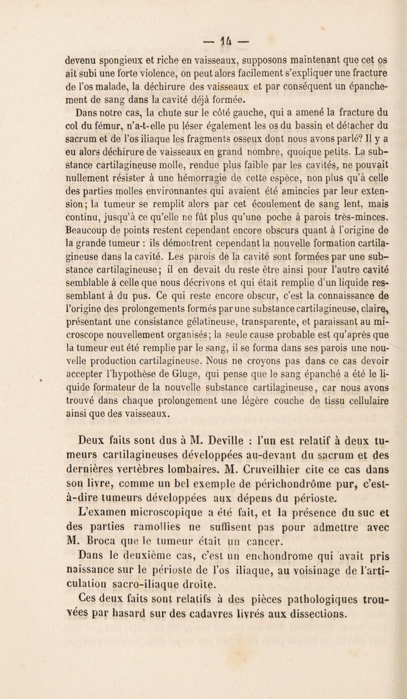 \h - devenu spongieux et riche en vaisseaux, supposons maintenant que cet os ait subi une forte violence, on peut alors facilement s’expliquer une fracture de l’os malade, la dechirure des vaisseaux et par consequent un £panche- ment de sang dans la cavite deja formee. Dansnotre cas, la chute sur le cote gauche, qui a amene la fracture du col du femur, n’a-t-elle pu leser egalement les os du bassin et detacher du sacrum et de l’os iliaque les fragments osseux dont nous avons parle? II y a eu alors dechirure de vaisseaux en grand nombre, quoique petits. La sub¬ stance cartilagineuse molle, rendue plus faible par les cavites, ne pouvait nullement resister a une hemorragie de cette espece, non plus qua celle des parties modes environnantes qui avaient ete amincies par leur exten¬ sion; la tumeur se remplit alors par cet ecoulement de sang lent, mais continu, jusqu’a ce qu’elle ne fut plus qu’une poche a parois tres-minces. Beaucoup de points restent cependant encore obscurs quant a l’origine de la grande tumeur : ils demontrent cependant la nouvelle formation cartila¬ gineuse dans la cavite. Les parois de la cavite sont formees par une sub¬ stance cartilagineuse; il en devait du reste etre ainsi pour l’autre cavite semblable a cede que nous decrivons et qui etait remplie d’un liquide res- semblant a du pus. Ce qui reste encore obscur, c’est la connaissance de l’origine des prolongements formes par une substance cartilagineuse, claire, presentant une consistance gelatineuse, transparente, et paraissant au mi¬ croscope nouvellement organises; la seule cause probable est qu’apres que la tumeur eut ete remplie par le sang, il se forma dans ses parois une nou- velle production cartilagineuse. Nous ne crovons pas dans ce cas devoir accepter l’hypothese de Gluge, qui pense que le sang epanche a ete le li¬ quide formateur de la nouvelle substance cartilagineuse, car nous avons trouve dans chaque prolongement une legere couche de tissu cellulaire ainsi que des vaisseaux. Deux faits sont dus a M. Deville : l’un est relatif a deux tu- meurs cartilagineuses developpees au-devant du sacrum et des dernieres vertebres lombaires. M. Cruveilhier cite ce cas dans son livre, comme un bel exemple de perichondrome pur, c’est- a-dire lumeurs developpees aux depens du perioste. L’examen microscopique a ete fait, et la presence du sue et des parties ramoliies ne suffisent pas pour admettre avec M. Broca que le tumeur etait un cancer. Dans le deuxieme cas, c’est un enchondrome qui avait pris naissance sur le perioste de I’os iliaque, au voisinage de Larti- culation sacro-iliaque droite. Ces deux faits sont relatifs a des pieces pathologiques trou- vees par hasard sur des cadavres livres aux dissections.