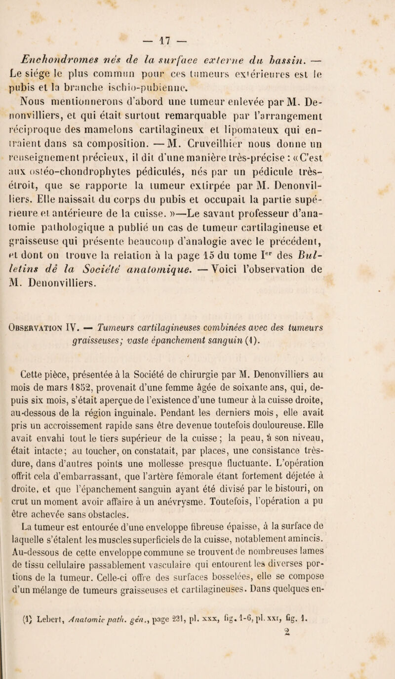 Enchondromes nes de la surface exlerne du hassin. — Le siege le plus common pour ces lumeurs exierieures esl le pubis el la brnnche ischio-pubienne. Nous menlionnerons d’abord line tumeur enlevee par M. De- nonvilliers, el qui etait surlout remarquable par Parrangement reciproque des mamelons cartilagineux el lipomaieux qui en- traient dans sa cornposilion.—M. Cruveilhier nous donne un rcnseignement precieux, il dil d’une maniere ires-precise : «C’est aux osteo-chondrophyles pedicules, nes par un pedicule tres- etroit, que se rapporte la lumeur exiirpee par M. Denonvil- liers. EUe naissait du corps du pubis et occupaii la pariie supe- rieure et anterieure de la cuisse. »—Le savant professeur d’ana- lomie pathologique a publie un cas de lumeur cartilagineuse et graisseuse qui presente beaucoup d’analogie avec le precedent, el dont on irouve la relation a la page 15 du tome Ier des Bul¬ letins de la Societe anatomique. —Voici i’observation de M. Denonvilliers. Observation IV. — Tumeurs cartilagineuses combinees avec des tumeurs graisseuses; vaste epanchement sanguin (I). Cette pi6ce, presentee a la Societe de chirurgie par M. Denonvilliers au mois de mars 1852, provenait d’une femme agee de soixante ans, qui, de- puis six mois, s’etait apercue de I’existence d’une tumeur a la cuisse droite, au-dessous de la region inguinale. Pendant les derniers mois, elle avait pris un accroissement rapide sans etre devenue toutefois douloureuse. Elle avait envahi tout le tiers superieur de la cuisse; la peau, ft son niveau, etait intacte; au toucher, on constatait, par places, une consistance tres- dure, dans d’autres points une mollesse presque fluctuante. L’operation offrit cela d’embarrassant, que l’artere femorale etant fortement dejetee a droite, et que 1’epanchement sanguin ayant ete divise par lebistouri, on crut un moment avoir affaire a un anevrysme. Toutefois, l’operation a pu etre achev^e sans obstacles. La tumeur est entouree d’une enveloppe fibreuse epaisse, a la surface de laquelle s’etalent les muscles superficiels de la cuisse, notablementamincis. Au-dessous de cette enveloppe commune se trouventcle nombreuses lames de tissu cellulaire passablement vasculaire qui entourent les diverses por¬ tions de la tumeur. Celle-ci offre des surfaces bosselees, elle se compose d’un melange de tumeurs graisseuses et cartilagineuses. Dans quelques en- (1) Lebert, Anatomic path, gen., page 231, pi. xxx, fig. 1-6, pi. xxr, fig. 1. G>