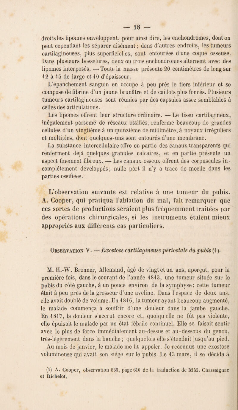 droits les lipomes enveioppent, pour ainsi dire, les enchondromes, donton peut cependant les separer aisement; dans d’autres endroits, les tumeurs cartilagineuses, plus superficielles, sont entourees d’une coque osseuse. Dans plusieurs bosselures, deux ou trois enchondromes alternent avec des lipomes interposes. —-Toute la masse presente 20 centimetres de long sur 1 2 a 1 5 de large et 1 0 d’epaisseur. L’epanchement sanguin en occupe a peu pres le tiers inferieur et se compose de fibrine d’un jaune brunatre et de caillots plus fonces. Plusieurs tumeurs cartilagineuses sont reunies par des capsules assez semblables a cedes des articulations. Les lipomes offrent'leur structure ordinaire. — Le tissu cartilagineux, inegalement parseme de reseaux ossifies, renferme beaucoup de grandes cellules d’un vingtieme a un quinzieme de millimetre, a noyaux irreguliers et multiples, dont quelques-uns sont entoures d’une membrane. La substance intercellulaire offre en partie des canaux transparents qui renferment deja quelques granules calcaires, et en partie presente un aspect fmement fibreux. — Les canaux osseux offrent des corpuscules in- completement developpes; nulle part il n’y a trace de moelle dans les parties ossifiees. L’observation suivante est relative a tine tumeur dti pubis. A. Cooper, qui pratiqua l’ablation da mal, fail remarquer que ces sortes de productions seraient plus frequemment traitees par des operations chirurgicales, si les instruments etaient mieux appropries aux differents cas particuliers. Observation Y. — Exostose cartilagineuse periostale du pubis (1 j. M. H.-W. Bronner, Allemand, age de vingtetun ans, apercut, pour la premiere fois, dans le courant de l’annee 1813, une tumeur situee sur le pubis du cote gauche, a un pouce environ de la symphvse; cette tumeui- 4tait a peu pres de la grosseur d’une aveline. Dans l’espace de deux ans, elle avait double de volume. En 1816, la tumeur ayant beaucoup augmente, le malade commenca a souffrir d’une douleur dans la jambe gauche. En 1817, la douleur s’accrut encore et, quoiqu’elle ne fut pas violente, elle epuisait le malade par un etat febrile continuel. Elle se faisait sentir avec le plus de force immediatement au-dessus et au-dessous du genou, tres-legerement dans la hanche; quelquefois elle s’etendait jusqu’au pied. Au mois de janvier, le malade me fit appeler. Je reconnus une exostose volumineuse qui avait son siege sur le pubis. Le 13 mars, il se decida a (1) A. Cooper, observation 556, page 610 de la traduction de MM. Chassaiguac et Richelot.