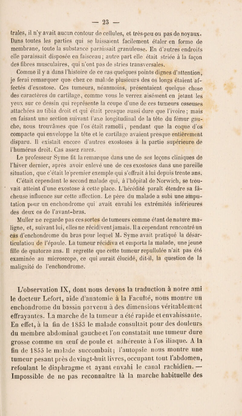 trales, il n’y avait aucun contour do cellules, et tres-peu ou pas de noyaux. Dans toutes les parties qui se laissaient facilement etaler en forme de membrane, toute la substance paraissait granuleuse. En d’autres endroils ell© paraissait disposee en faisceau; autre part elle etait striee a la fagon des fibres musculaires, qui n’ont pas de stries transversales. Gomme il y a dans l’histoire de ce cas quelques points dignes d’attention, je ferai remarquer que chez ce malade plusieurs des os longs etaient af- fectes d’exostose. Ces tumeurs, neanmoins, presentaient quelque chose des caracteres du cartilage, comme vous le verrez aisement en jetant les yeux sur ce dessin qui represente la coupe d’une de ces tumeurs osseuses attachees au tibia droit et qui etait presque aussi dure que l’ivoire; mais en faisant une section suivant l’axe longitudinal de la tete du femur gau¬ che, nous trouvames que l’os etait ramolli, pendant que la coque d’os compacte qui enveloppe la tete et le cartilage avaient presque entierement disparu. Il exisiait encore d’autres exostoses a la partie superieure de rhumerus droit. Cas assez rares. Le professeur Svme fit laremarque dans une de ses lecons cliniques de l’hiver dernier, apres avoir enleveune de ces exostoses dans une pareille situation, que c’etait le'premier exemple qui s’offrait a lui depuis trente ans. C’etait cependant le second malade qui, a l’hopital de Norwich, se trou- vait atteint d’une exostose a cette place. L’heredite parait etendre sa fa- cheuse influence sur cette affection. Le pere du malade a subi une ampu¬ tation pour un enchondrome qui avait envahi les extremites inferieures des deux os de l’avant-bras. Muller ne regarde pas cessortes de tumeurs comme etant denature ma- ligne, et, suivant lui, ellesne recidivent jamais. Il a cependant rencontre un cas d’enchondrome du bras pour lequel M. Syme avait pratique la desar- ticulatiou de Tepaule. La tumeur recidiva et emporta la malade, une jeune fille de quatorze ans. Il regrette que cette tumeur repullulee n’ait pas ete examinee au microscope, ce qui aurait elucide, dit-il, la question de la malignite de l’enchondrome. L’observation IX, dont nous devons la traduction a notre ami le docteur Lefort, aide d’anatomie a la Faculte, nous montre un enchondrome du bassin parvenu a des dimensions veritablement effrayantes. La marche de la tumeur a ete rapide etenvahissante. En effet, a la fin de 1853 le malade consultant pour des douleurs du membre abdominal gauche et Ton constatait une tumeur dure grosse comme un oeuf de poule et adherente a i’os iliaque. A la fin de 1855 le malade succombail; fautopsie nous montre une tumeur pesant pres devingt-huit livres, occupant tout l’abdomen, refoulant le diaphragme et ayant envahi le canal rachidien. — Impossible de ne pas reconnaitre la la marche habituelle des