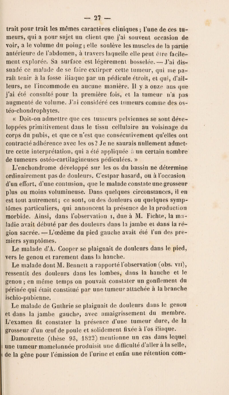 trait pour trait les memes caracteres cliniques; l’une de ces tu¬ meurs, qui a pour sujet un client que j’ai souvent occasion de voir, a le volume du poing; elle souleve les muscles de la partie anterieure de l’abdomen, a travers laquelle elle pent eire facile— ment exploree. Sa surface est legerement bosselee,— J’ai dis¬ suade ce malade de se faire extirper cette lumeur, qui me pa- rait tenir a la fosse iiiaque par un pedicule etroit, et qui, d’ail- leurs, ne 1'incommode en aucune maniere. II y a onze ans que j'ai ete consulte pour la premiere fois, et la tumeur n’a pas augmente de volume. J’ai considere ces tumeurs comrne des os- teo-chondrophytes. « Doit-on admettre que ces tumeurs pelviennes se sont deve- loppees primitivement dans le tissu cellulaire au voisinage du corps du pubis, et que ce n’est que consecuiivement qu’elles out contracle adherence avec les os? Je ne saurais nullement admet¬ tre cette interpretation, qui a ete appliquee a un certain nombre de tumeurs osteo-cartilagineuses pediculees. » L’enchondrome developpe sur les os du bassin ne determine ordinairement pasde douleurs. C’estpar hasard, ou a l’occasion d’un effort, d’une contusion, que le malade constate unegrosseur plus ou moins volumineuse. Dans quelques circonstances, il en est tout aulremcnt; ce sont, oudes douleurs ou quelques symp- tdmes particuliers, qui annoncent la presence de la production morbide. Ainsi, dans i’observation i, due a M. Fichte, la ma- ladie avait debute par des douleurs dans la jarnbe et dans la re¬ gion sacree.—L’oedeme du pied gauche avait ete I’un des pre¬ miers symptomes. Le malade d’A. Cooper se plaignait de douleurs dans le pied, vers le genou et rarement dans la hanche. Le malade dontM. Bennett a rapporte l’observation (obs. vii), ressentit des douleurs dans les lombes, dans la hanche et le genou ; en meme temps on pouvait constater un gonflement du perinee qui etait constitue par une tumeur attachee a labranche ischio-pubienne. Le malade de Guthrie se plaignait de douleurs dans le genou et dans la jambe gauche, avec amaigrissement du membre. L’examen fit constater la presence d’une tumeur dure, de la grosseur d’un oeuf de poule et solidement fixee a Fos iiiaque. Damourelle (these 93, 1822) mentionne un cas dans lequel une tumeur mamelonnee produisit une difiiculte d aller a la selle, de la gene pour remission de l’urine et enfin une retention com-