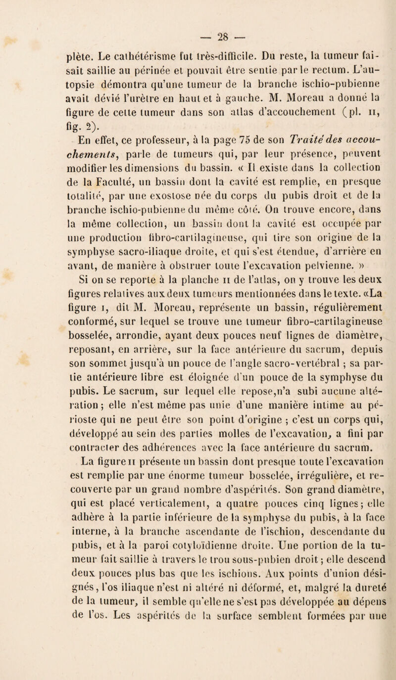 plete. Le catheterisme tut tres-difficile. Du reste, la tumeur fai- sait saillie au perinee et pouvaii elre sentie parle rectum. L’au- topsie demontra qu’une tumeur de la branche ischio-pubienne avait devie l’urelre en haulet a gauche. M. Moreau a donne la figure de cette tumeur dans son atlas d’aecouchement (pi. n, fig. 2). En effet, ce professeur, a la page 75 de son Traite des accou¬ chement,y, parle de tumeurs qui, par leur presence, peuvent modifier les dimensions du bassin. « II exisle dans la collection de la Faculte, un bassin dont la cavite est remplie, en presque totalite, par vine exoslose nee du corps du pubis droit el de la branche ischio-pubienne du meme cote. On trouve encore, dans la meme collection, un bassin dont la cavite est occupee par une production fibro-cartilagineuse, qui tire son origine de la symphyse sacro-iliaque droile, et qui s’est etendue, d’arriere en avant, de maniere a obstruer toute l’excavation pelvienne. » Si on se reporte a la planche n de l’atlas, on y trouve les deux figures relaiives auxdeux tumeurs mentionnees dans letexte. ccLa figure i, dil M. Moreau, represente un bassin, regulierement conforme, sur lequel se trouve une tumeur fibro-cartilagineuse bosselee, arrondie, ayant deux pouces neuf lignes de diametre, reposant, en arriere, sur la face anterieure du sacrum, depuis son sommet jusqu’a un pouce de Tangle sacro-vertebral; sa par- tie anterieure libre est eloignee d un pouce de la symphyse du pubis. Le sacrum, sur lequel el le repose,n’a subi aucune alte¬ ration ; elle n’est meme pas unie d’une maniere intime au pe- rioste qui ne peut eire son point d’origine ; c’est un corps qui, developpe au sein des parties molles de Texcavation, a fini par conlracter des adherences avec la face anterieure du sacrum. La figure ii presente un bassin dont presque toute Texcavaiion est remplie par une enorme tumeur bosselee, irreguliere, et re- couverte par un grand nombre d’asperites. Son grand diametre, qui est place verticalement, a quatre pouces cinq lignes; elle adhere a la partie inferieure de la symphyse du pubis, a la face interne, a la branche ascendante de l’ischion, descendante du pubis, et a la paroi cotyloidienne droile. Une portion de la tu¬ meur fail saillie a travers le trou sous-pnbien droit; elle descend deux pouces plus bas que les ischions. Aux points d’union desi- gnes, fos iliaque n’est ni altere ni deforme, et, malgre la durete de la tumeur, il semble qiTellene s’esl pas developpee au depens de Tos. Les asperitcs de la surface semblenl formees par une