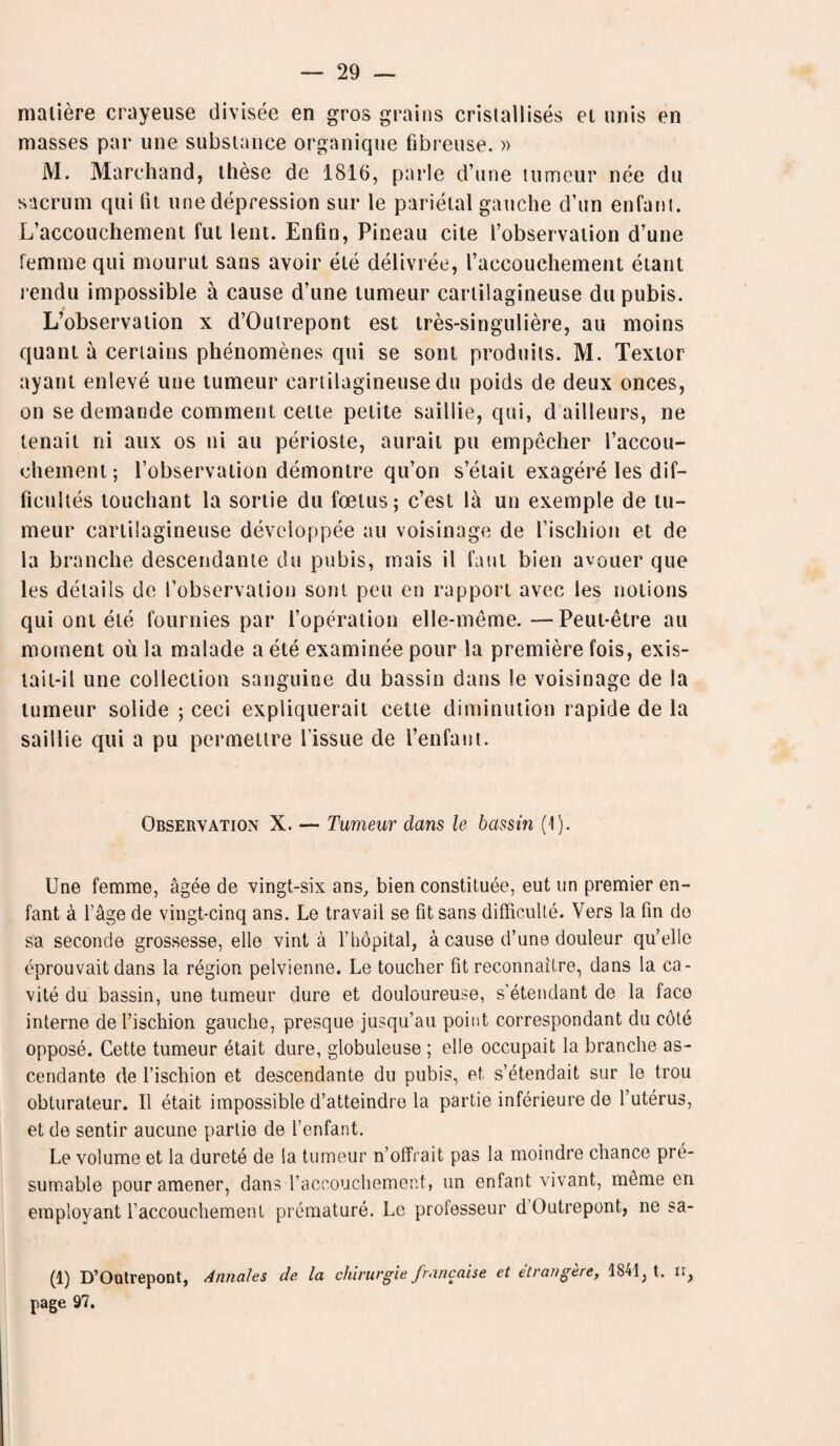 matiere crayeuse divisee en gros grains cristallises et unis en masses par une substance organique fibreuse. » M. Marchand, these de 1816, parle d’une tumeur nee du sacrum qui tit une depression sur le parietal gauche d’un enfant. L’accouchement fut lent. Enfin, Pineau cite l’observation d’une femme qui mourut sans avoir ete delivree, I’accouchement etant rendu impossible a cause d’une tumeur cartilagineuse du pubis. L’observation x d’Outrepont est tres-singuliere, au moins quant a certains phenomenes qui se sont produits. M. Textor ayant enleve une tumeur cartilagineuse du poids de deux onces, on se demande comment cette petite saillie, qui, dailleurs, ne tenail ni aux os ni au perioste, aurait pu empecher 1’accou- chement; l’observation demontre qu’on s’etait exagere les dif- ficultes louchant la sortie du foetus; c’est la un exemple de lu- meur cartilagineuse developpee au voisinage de l’ischion et de la branche descendante du pubis, mais il faut bien avouer que les details de I’observation sont peu en rapport avec les notions qui onl ete fournies par l’operation elle-meme. —Peut-etre au moment oil la malade a ete examinee pour la premiere fois, exis- tait-il une collection sanguine du bassin dans le voisinage de la tumeur solide ; ceci expliquerait cette diminution rapide de la saillie qui a pu permetlre Tissue de Tenfant. Observation X. — Tumeur dans le bassin (1). Une femme, agee de vingt-six ans, bien constitute, eut un premier en¬ fant a Tage de vingt-cinq ans. Le travail se fit sans difficult^. Vers la fin do sa seconde grossesse, ello vint a Thdpital, a cause d’une douleur qu’elle eprouvait dans la region pelvienne. Le toucher fit reconnaitre, dans la ca- vite du bassin, une tumeur dure et douloureuse, s’etendant de la face interne de Tischion gauche, presque jusqu’au point correspondant du cote oppose. Cette tumeur etait dure, globuleuse ; elle occupait la branche as- cendante de Tischion et descendante du pubis, et s’etendait sur le trou obturateur. II etait impossible d’atteindre la partie inferieure de Tuterus, et de sentir aucune partie de Tenfant. Le volume et la durete de la tumeur n’offrait pas la moindre chance pre¬ sumable pour amener, dans Taccouchement, un enfant vivant, m^me en employant Taccouchemenl premature. Le professeur dOutrepont, ne sa- (1) D’Outrepont, Annales de la chirurgie francaise et etrangere, 1S41; t. ti> page 97.