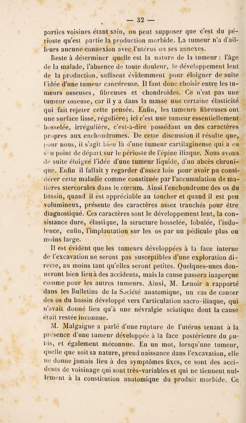 parlies voisines elant snin, on pent supposer que c’est du pe- rioste qu’est parlie la production morbide. La tumeur n’a d’ail- leurs aucune connexion avec futerus ou ses annexes. Resle a determiner quelle est la nature de la tumeur : l’age de la malade, l’absence de toute douleur, le developpement lent de la production, sulfisent evidemment pour eloigner de suite 1'idee d’une tumeur cancereuse. II faut done clioisir entre les tu- meurs osseuses, fibreuses et chondroides. Ce n’est pas une tumeur osseuse, car il y a dans la masse une certaine elasticity qui fait rejeter cette pensee. Enfin, les tumeurs fibreuses ont une surface lisse, reguliere; ici e’est une tumeur essenliellement bosselee, irreguliere, e'est-a-dire possedant un des caracteres propres aux enchondromes. De cette discussion il resulte que, pour nous, il s’agil bien la d’une tumeur cartilagineuse qui a eu s n point de depart sur le periosle de 1’epine iliaque. Nous avons de suite eloigne l’idee d’une tumeur liquide, d’un abces chroni- que. Enfin il fallait y regarder d’assez loin pour avoir pu consi- derer cette maladie comme constitute par faccumulation de ma- tieres stercorales dans le coecum. Ainsi 1’enchondrome des os du bassin, quand il est appreciable au toucher et quand il est peu volumineux, presente des caracteres assez tranches pour etre diagnostique. Ces caracteres sont le developpement lent, la con- sistance dure, elastique, la structure bosselee, lobulee, 1’iiido- lence, enfin, l’implamation sur les os par un pedicule plus ou moins large. 11 est evident que les tumeurs developpees a la face interne de [’excavation ne seront pas susceplibles d’une exploration di- recte, au moins tant qu’elles seront petiles. Quelques-unes don- neront bien lieu a des accidents, mais la cause passera inapergue comme pour les autres tumeurs. Ainsi, M. Lenoir a rapporte dans les Bulletins de la Soeieie anatomique, un cas de cancer des os du bassin developpe vers l’articulation sacro-iliaque, qui n’avait donne lieu qu’a une nevralgie sciatique dont la cause elait restee inconnue. M. Malgaigne a parle d’une rupture de l’ulerus tenant a la presence d’une tumeur developpee a la face posterieure du pu¬ bis, et egalement meconnue. En un mol, lorsqu’une tumeur, quelle que soitsa nature, prend naissance dans l’excavation, el le ne donne jamais lieu a des symptomes fixes, ce sont des acci¬ dents de voisinage qui sont tres-variables et qui ne liennent nul- lement a la constitution anatomique du produit morbide. Ce