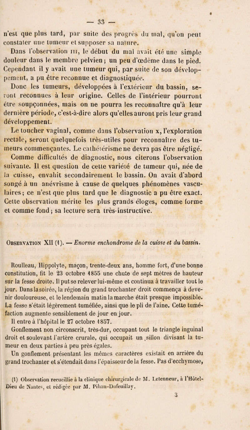 n’est que plus tard, par suite des progres du rnal, qu’on peut constaier une tumeur etsupposer sa nature. Dans fobservation in, le debut du mal avail ete une simple douleur dans le membre pelvien; un peu d’oedeme dans le pied. Cependant il y avait une tumeur qui, par suite de son develop- pement, a pu etre reconnue et diagnosliquee. Done les tumeurs, developpees a l’exterieur du bassin, se- ront reconnues a leur origine. Gelles de I’interieur pourront etre soupQonnees, mais on ne pourra les reconnaltre qu’a leur derniere periode, e’est-a-dire alors qu’ellesauront pris leur grand developpement. Le toucher vaginal, comme dans l’observation x, l’exploration rectale, seront quelquefois tres-utiles pour reconnaitre des lu- meurs commengantes. Le caiheierismene devra pas etre neglige. Comme difficultes de diagnostic, nous citerons l’observation suivante. II est question de cette varieie de tumeur qui, nee de ia cuisse, envahit secondairement le bassin. On avait d’abord songe a un anevrisme a cause de quelques phenomenes vascu- hires; ce n’est que plus lard que le diagnostic a pu etre exact. Celle observation merite les plus grands eloges, comme forme et comme fond; sa lecture sera ires-instructive. Observation XII (1). — Enorme enchondrome de la cuisse et du bassin. Roulleau, Hippolyte, macon, trente-deux ans, homme fort, d’une bonne constitution, fit le 23 octobre 4 855 une chute de sept metres de hauteur sur la fesse droite. II putse relever lui-m6me et continua a travailler tout le jour. Dans la soiree, la region du grand trochanter droit commenga a deve- nir douloureuse, et le lenderuain matin la marche etait presque impossible. La fesse s’etait legerement tumefi5e, ainsi que le pli de 1’aine. Cette tume¬ faction augmente sensiblement de jour en jour. II entre a l’hdpital le 27 octobre 4 857. Gonflement non circonscrit, tres-dur, occupant tout le triangle inguinal droit et soulevant l’artere crurale, qui occupait un ksillon divisant la tu¬ meur en deux parties a peu pres egales. Un gonflement presentant les memes caract^res existait en arriere du grand trochanter et s’^tendait dans l’epaisseurdela fesse. Pas d’ecchymose, (1) Observation recueillie a la clinique chirurgicale de M. Letenneur, a 1 Hotel- Dieu de NanteSj el redigee par M. Pilian-Dufeuillay. 3