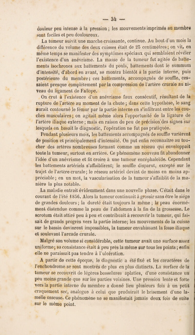 douleur peu intense a ia pression; ies monvernents imprimes an membre sont faciles et peu douloureux. La tumeur suivit une marche croissante, continue. Au bout d’un mois la difference du volume des deux cuisses etait de 25 centimetres; on vit, en meme temps se manifester des symptomes speciaux qui semblaient reveler l’existence d’un anevrisme. La masse de la tumeur fut agitee de batte- ments isochrones aux battements du pouls, battements dont le summum d’intensite, d’abord en avant, se montra bientot a 1a partie interne, puis posterieure du membre; ces battements, accompagnes de souffle, ces- saient presque completement par la compression de l’artere crurale au ni¬ veau du ligament de Fallope. On crut a l’existence d’un anevrisme faux consecutif, resultant de la rupture de l’artere au moment de la chute; dans cette hypothese, le sang aurait contourne le femur par 1a partie interne en s’infiltrant entre les cou¬ ches musculaires; on agitait meme alors l’opportunite de la ligature de I’artere iliaque externe; mais en raison du peu de precision des signes sur lesquels on basait le diagnostic, l’operation ne fut pas pratiquee. Pendant plusieurs mois, les battements accompagnes de souffle varierent de position et principalement d’intensite. On put enfin reconnaitre au tou¬ cher des arteres nombreuses formant comme un reseau qui enveloppait toute la tumeur, surtout en arriere. Ce phenomene nouveau fit abandonner l’idee d’un anevrisme et fit croire a une tumeur encephaloi'de. Cependant les battements arteriels s’affaiblirent; le souffle disparut, excepte sur le trajet de l’artere crurale; le reseau arteriel devint de moins en moins ap¬ preciable ; en un mot, la vascularisation de la tumeur s’affaiblit de la ma- niere la plus notable. La maladie entrait evidemment dans une nouvelle phase. C’etait dans le courant de l’ete '1856. Alors la tumeur continuait a grossir sans etre le siege de grandes douleurs; la durete etait toujours la meme ; la peau enorme- ment distendue comme la peau de l’abdomen a la fin de la grossesse. Le scrotum etait attire peu a peu et contribuait a recouvrir la tumeur, qui fai- sait de grands progres vers la partie interne; les mouvements de la cuisse sur le bassin devinrent impossibles, la tumeur envahissant la fosse iliaque et soulevant l’arcade crurale. Malgre son volume si considerable, cette tumeur avait une surface assez uniforme; saconsistance etait a peu pres la meme sur tous les points; enfin elle ne paraissait pas tendre & l’ulcdration. A partir de cette epoque, le diagnostic a ete fixe et les caracteres de l’enchondrome se sont montres de plus en plus distincts. La surface de la tumeur se recouvrit de legeres bosselures aplaties, d’une consistance un peu moins grande que sur les parties voisines. Une pression lente et forte vers la partie interne du membre a donne lieu plusieurs fois a un petit craquement sec, analogue a celui que produirait le brisement d’une la- melle osseuse. Ce phenomene ne se manifestait jamais deux fois de suite sur le meme point.