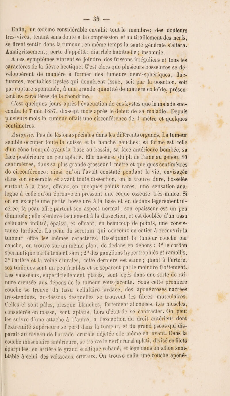 Enfin, un oedeme considerable envahit tout le membre; des douleurs tres-vives, tenant sansdoute a la compression etau tiraillement des nerfs, se firent sentir dans la tumeur ; en merne temps la same generale s’altera. Amaigrissement; perte d’appetit; diarrhee habituelle; insomnie. A ces symptomes vinrent se joindre des frissons irreguliers et tous les caracteres de la fievre hectique. C’est alors que plusieurs bosselures se de - velopperent de maniere a former des tumeurs demi-spheriques, fluc- tuantes, veritables kystes qui donnerent issue, soit par la ponction, soit par rupture spontanee, a une grande quantite de matiere colloide, presen- tant les caracteres de la chondrine. C’est quelques jours apres 1’evacuation de ces kystes que le malade suc- comba le 7 mai 1857, dix-sept mois apres le debut de sa maladie. Depuis plusieurs mois l'a tumeur offait une circonference de \ metre et quelques centimetres. Autopsie. Pas de lesions speciales dans les differents organes. La tumeur semble occuper toute la cuisse et la hanche gauches; sa forme est celle d’un cone tronque ayantla base au bassin, sa face anterieure bombee, sa face posterieure un peu aplatie. Elle mesure, du pli de l’aine au genou, 40 centimetres, dans sa plus grande grosseur \ metre et quelques centimetres de circonference; ainsi qu’ on l’avait constate pendant la vie, envisagee dans son ensemble et avant toute dissection, on la trouve dure, bosselee surtout a la base, offrant, en quelques points rares, une sensation ana¬ logue a celle qu’on eprouve en pressant une coque osseuse tres-mince. Si on en excepte une petite bosselure a la base et en dedans legerement ul- ceree, la peau offre partout son aspect normal; son epaisseur est un peu diminuee ; elle s’enleve facilement a la dissection, et estdoublee d’un tissu cellulaire infiltre, epaissi, et offrant, en beaucoup de points, une consis¬ tence lardacee. La peau du scrotum qui concourt en entier a recouvrir la tumeur offre les memes caracteres. Dissequant la tumeur couche par couche, on trouve sur un meme plan, de dedans en dehors : 1° le cordon spermatiqueparfaitement sain; 2° des ganglions hypertrophies et ramollis; 3° l’artere et la veine crurales, cette derniere est saine ; quant a l’artere, ses tuniques sont un peu friables et se separent par le moindre frotlement. Les vaisseaux, superficiellement places, sont loges dans une sorte de rai- nure creusee aux depens de la tumeur sous-jacente. Sous cette premiere couche se trouve du tissu cellulaire lardace, des aponevroses nacrees tres-tendues, au-dessous desquelles se trouvent les fibres musculaires. Celles-ci sont pales, presque blanches, fortement allongees. Les muscles, consideres en masse, sont aplatis, hors d’etat de se contracter. On peut les suivre d’une attache a 1’autre, a l’exception du droit anterieur dont l’extremite superieure se perd dans la tumeur, et du grand psoas qui dis- parait au niveau de l’arcade crurale dejetee elle-meme en avant. Dans la couche musculaire anterieure, se trouve le nerf crural aplati, divise en filets eparpilles; en arriere le grand sciatique rubane, et loge dans un sillon sem- blable a celui des vaisseaux cruraux. On trouve enfin une couche apone-