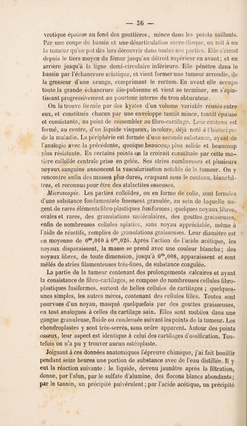 vrotique epaisse au fond des gouttieres, mince dans les points saillants. Par uno coupe du bassin et une desarticulation sacro-iiiaquo, on mit a nu la tumour qu’on put des lors decouvrir dans (outes ses parties. Elie s’elend depuis le tiers moyen du femur jusqu'au detroit superieur en avant; et en arriere jusqu’a la ligne demi-circulaire inferieure. Eile penetre dans le bassin par Fechancrure sciatique, et vient former une tumeur arrondie, de la grosseur dune orange, comprimant le rectum. En avant eile occupo toute la grande echancrure ilio-pubienne et vient se terminer, en s’apia- tissant progressivement au pourtour interne du trou obturateur. On latrouve formee par des kystes d’un volume variable reunis entre eux, et constitues chacun par une enveloppe tantot mince, tantot epaisse et consistante, au point de ressembler au fibro-cartilage. Leurcontenu est forme, au centre, d’un liquide visqueux, incolore, deja note a 1’historiquo de la maladie. La peripherie est formee d’une seconde substance, ayant de 1’analogie avec la precedente, quoique beaucoup plus solide et beaucoup plus resistance. En certains points on la croirait constitute par cette ma¬ nure colloide centrale prise en gelee. Ses stries nombreuses et plusieurs noyaux sanguins onnoncent la vascularisation notable de la tumeur. On v rencontre enfin des masses plus dures, craquant sous le couteau, blancha- tres, et reconnuspour etre des stalactites osseuses. Microscopie. Les parties colloides, ou en forme de colie, sont formees d’une substance fondamentale finement granulee, au sein de laquelle na- gent de rares elementsfibro-plastiques fusiforines; quelques noyaux libres, ovales et rares, des granulations moleculaires, des gouttes graisseuses, enfin de nombreuses cellules apialies, sans noyau appreciable, meme a 1’aide de reactifs, remplies de granulations graisseuses. Leur diametre est en movenne de Gm,010 a 0m,026. Apres Taction de l’acide acetique, les noyaux disparaissent, la masse se prend avec une couleur blanche; des noyaux libres, de toute dimension, jusqu’a 0m,008, apparaissent et sont meles de stries filamenteuses tres-fines, de substance coagulee. La partie de la tumeur contenant des prolongements calcaires et ayant la consistance de fibro-cartilages, se compose de nombreuses cellules fibro- plastiques fusiformes, surtout de belles cellules de cartilages ; quelques- unes simples, les autres meres, contenant des cellules lilies. Toutes sont pourvues d’un noyau, masque quelquefois par des gouttes graisseuses, on tout analogues a celles du cartilage sain. Elies sont mobiles dans une gangue granuleuse, fluide ou condensee suivantlespoints de la tumeur. Les chondroplastes y sont tres-serres, sans ordre apparent. Autour des points osseux, leur aspect est identique a celui des cartilages d’ossification. Tou- tefois on n’a pu y trouver aucun osteoplaste. Joignant a ces donnees anatomiques Fepreuve chimique, j’ai fait bouillir pendant seize heures une portion de substance avec de l’eau distillee. II y eut la r6action suivante : le liquide, devenu jaunatre apres la filtration, donne, par Falun, par le sulfate d’alumine, des flocons blancs abondants; par le tannin, un precipite pulverulent; par Facide acetique, un precipite