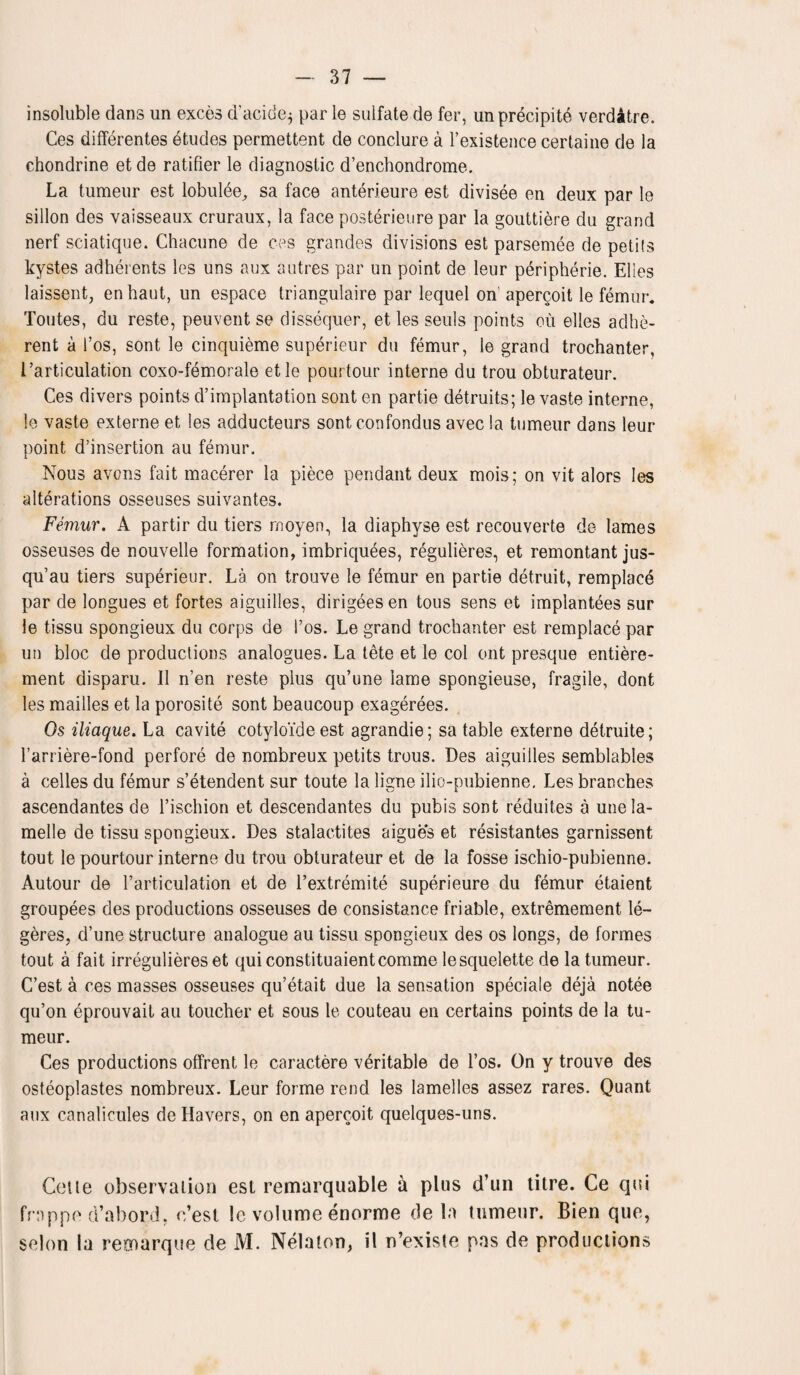 insoluble dans un exces d'acide$ par le sulfate de fer, unprecipitb verdatre. Ces differentes etudes permettent de conclure a 1’existence certaine de la chondrine et de ratifier le diagnostic d’enchondrome. La tumeur est lobulee, sa face anterieure est divisee en deux par le sillon des vaisseaux cruraux, la face posterieure par la gouttiere du grand nerf sciatique. Chacune de ces grandes divisions est parsemee de petits kystes adherents les uns aux autres par un point de leur peripherie. Elies laissent, enhaut, un espace triangulaire par lequel on apercoit le femur. Toutes, du reste, peuvent se dissequer, et les seuis points ou elles adhe¬ rent a 1’os, sont le cinquieme superieur du femur, le grand trochanter, 1.’articulation coxo-femorale etle pourtour interne du trou obturateur. Ces divers points d’implantation sont en partie detruits; le vaste interne, le vaste externe et les adducteurs sont confondus avec !a tumeur dans leur point d’insertion au femur. Nous avons fait macerer la piece pendant deux mois; on vit alors les alterations osseuses suivantes. Femur. A partir du tiers rnoyen, la diaphyse est recouverte de lames osseuses de nouvelle formation, imbriquees, regulieres, et remontant jus- qu’au tiers superieur. La on trouve le femur en partie detruit, remplace par de longues et fortes aiguilles, dirigeesen tous sens et implantees sur le tissu spongieux du corps de l’os. Le grand trochanter est remplace par un bloc de productions analogues. La tete et le col ont presque entiere- ment disparu. II n’en reste plus qu’une lame spongieuse, fragile, dont les mailles et la porosite sont beaucoup exagerees. Os iliaque. La cavite cotyloideest agrandie; sa table externe detruite; l’arriere-fond perfore de nombreux petits trous. Des aiguilles semblables a cedes du femur s’etendent sur toute la ligne ilio-pubienne, Les branches ascendantes de l’ischion et descendantes du pubis sont reduites a unela- melle de tissu spongieux. Des stalactites aigues et resistantes garnissent tout le pourtour interne du trou obturateur et de la fosse ischio-pubienne. Autour de l’articulation et de l’extremite superieure du femur etaient groupees des productions osseuses de consistance friable, extremement le~ geres, d’une structure analogue au tissu spongieux des os longs, de formes tout a fait irregulieres et quiconstituaientcomme lesquelette de la tumeur. C’est a ces masses osseuses qu’etait due la sensation speciale deja notee qu’on eprouvait au toucher et sous le couteau en certains points de la tu¬ meur. Ces productions offrent le caractere veritable de l’os. On y trouve des osteoplastes nombreux. Leur forme rend les lamelles assez rares. Quant aux canalicules de Havers, on en apercoit quelques-uns. Cette observation est remarquable a plus d’un titre. Ce qui frappe d’abord. c’est le volume enorme de la tumeur. Bien quo, scion la reonarque de M. Nelaton, il n’existe pas de productions