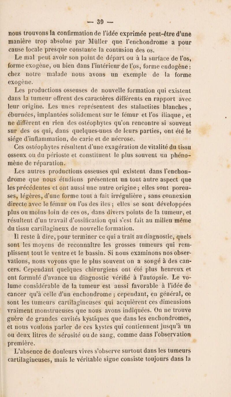 nous trouvons la confirmation de l’idee exprimee peut-etre d’une maniere trop absolue par Muller que l’enchondrome a pour cause locale presque constanie la contusion des os. Le mal peut avoir son point de depart ou a la surface de l’os, forme exogene, ou bien dans l’interieur de l’os, forme endogene: cliez notre malade nous avons un exemple de la forme exogene. Les productions osseuses de nouvelle formation qui existent dans la tumeur offrent des caracteres differents en rapport avec leur origine. Les lines represented des stalactites blanches , eburnees, implantees solidement sur le femur et l’os iliaque, et ne different en rien des osteophytes qu’on rencontre si souvent sur des os qui, dans quelques-unes de leurs parties, ont ele le siege d’inflammation, de carie et de necrose. Ces osteophytes resulted d’une exageration de vitalite du tissu osseux oil du periosle et constituent le plus souvent un pheno- mene de reparation. Les autres productions osseuses qui existed dans l’enchon- drome que nous etudions presented un tout autre aspect que les precedentes et ont aussi une autre origine; elles sont poreu- ses, legeres, d’une forme tout a fait irreguliere , sans connexion directe avec le femur ou 1’os des iles ; elies se sont developpees plus ou moins loin de ces os, dans divers points de la tumeur, et resulted d’un travail d’ossification qui s’est fait au milieu meme du tissu cartilagineux de nouvelle formation. II reste a dire, pour terminer ce qui a trait au diagnostic, quels sont les moyens de reconnaitre les grosses tumeurs qui rem- plissent tout le ventre et le bassin. Si nous examinons nos obser¬ vations, nous voyons que le plus souvent on a songe a des can¬ cers. Cependant quelques chirurgiens od ele plus heureux et ont formule d’avance un diagnostic verifie a l’autopsie. Le vo¬ lume considerable de la tumeur est aussi favorable a l’idee de cancer qu’a celle d’un enchondrome ; cependant, en general, ce sont les tumeurs cartilagineuses qui acquierent ces dimensions vraiment monstrueuses que nous avons indiquees. On ne trouve guere de grandes caviles kysliques que dans les enchondromes, et nous voulons parler de ces kystes qui contiennent jusqu’a un ou deux litres de serosite oude sang, comme dans l’observation premiere. L’absence de douleurs vives s’observe surtout dans les tumeurs cartilagineuses, mais le veritable signe consiste toujours dans la