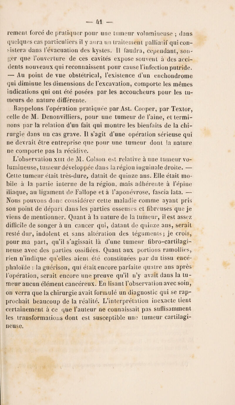 rement force do praliquer pour line tumeur volumineuse ; dans quelques cas particuliers il y aura un traitement palliatif qui co.n- sisiera dans i’evacuation des kystes. 11 faudra, cependant, son- ger que rouverlure de ces caviles expose sou vein a des acci¬ dents nouveauxqui reconnaissent pour cause l’infection putride. — Au point de vue obstetrical, l’existence d’un enchondrome qui diminue les dimensions de l’excavation, cornporle les memes indications qui ont ete posees par les accoucheurs pour les tu- meurs de nature differente. Rappelons l’operation pratiquee parAst. Cooper, par Textor, celle de M. Denonvilliers, pour une tumeur de i’aine, et lermi- nons par la relation d’un fait qui montre les bienfails de la chi- rurgie dans un cas grave. II s’agit d’une operation serieuse qui ne devraii etre entreprise que pour une tumeur dont la nature ne comporte pas la recidive. L’observation xm de M. Colson est relative a une tumeur vo¬ lumineuse, tumeur developpee dans la region inguinale droite. — Cette tumeur etait tres-dure, datait de quinze ans. Elle etait mo¬ bile a la panic interne de la region, mais adherente a l’epine iiiaque, au ligament de Fallope et a i’aponevrose, fascia lata. — Nous pouvons done considerer cette maladie comme ayant pris son point de depart dans les parlies osseuscs et fibreuses que je viens de mentionner. Quant a la nature de la tumeur, il est assez difficile de songer a un cancer qui, datant de quinze ans, serait reste dur, indolent et sans alteration des teguments; je crois, pour ma part, qu’il s'agissail la d’une tumeur llbro-carlilagi- neuse avec des parlies ossifiees. Quant aux portions ramollies, rien n’indique qu’elles aient ete constiluees par du tissu ence- phaloide : laguerison, qui etait encore parfaile quatre ans apres 1 operation, serait encore une preuve qu’il n’y avail dans la tu¬ meur aucun element cancereux. En lisant I’observation avec soin, on verra que la chirurgie avail formule un diagnostic qui se rap- prochait beaucoup de la realile. L’interpretation inexacte lient certainement a ce que l’anleur ne connaissait pas suffisamment les transformations dont est susceptible une tumeur cartilagi- neuse.