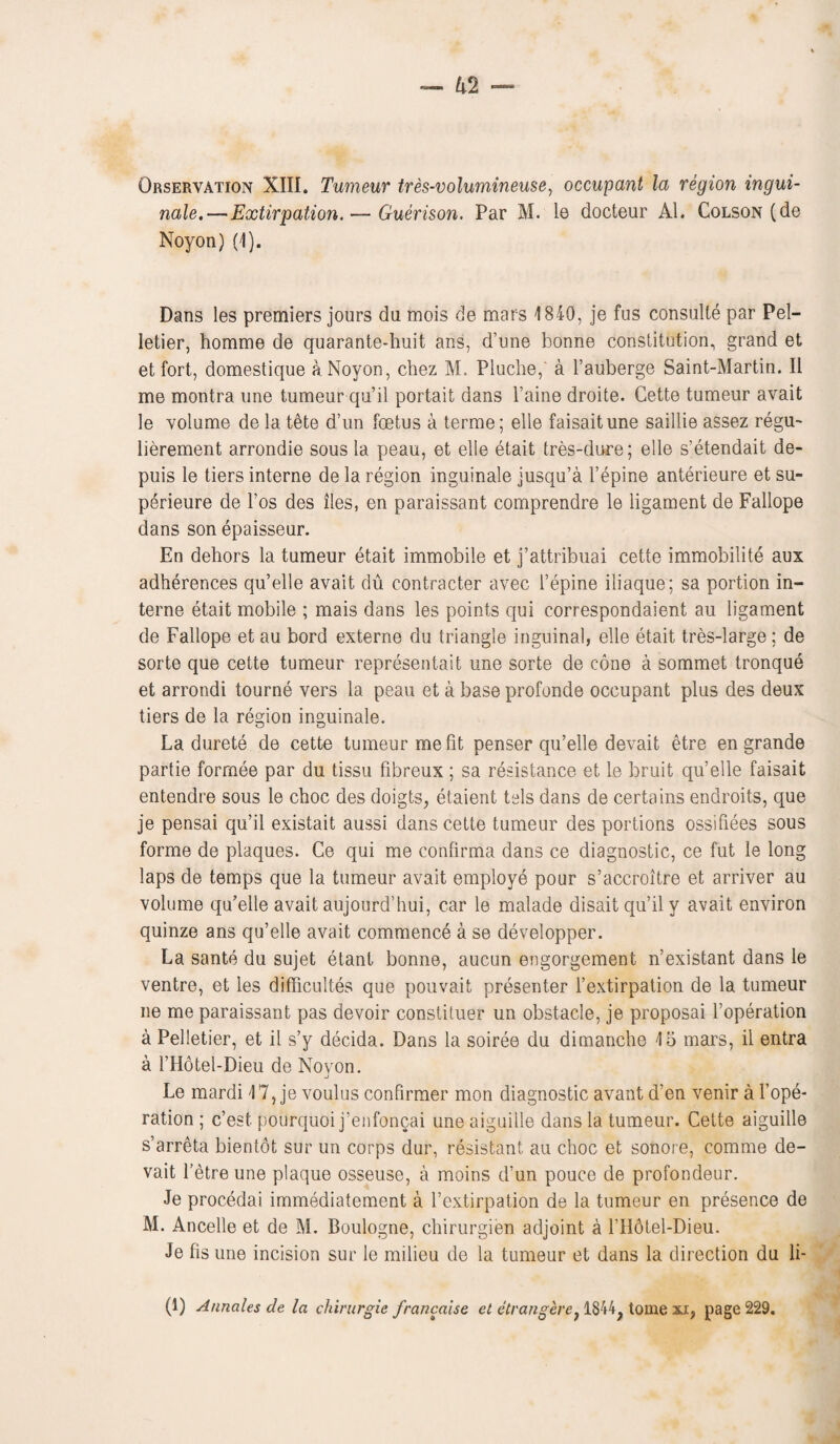 Observation XIII. Tumeur tres-volumineuse, occupant la region ingui¬ nale.— Extirpation. — Guerison. Par M. le docteur Al. Colson (de Noyon) (I). Dans les premiers jours du mois de mars 1840, je fus consulte par Pel¬ letier, homme de quarante-huit ans, d’une bonne constitution, grand et et fort, domestique a Noyon, chez M. Pluclie,' a l’auberge Saint-Martin. II me montra une tumeur qu’il portait dans Paine droite. Cette tumeur avait le volume de la tete d’un foetus a terme; elle faisaitune saillie assez regu- lierement arrondie sous la peau, et elle etait tres-dure; elle s’etendait de- puis le tiers interne de la region inguinale jusqu’a Tepine anterieure et su- perieure de Pos des lies, en paraissant comprendre le ligament de Fallope dans son epaisseur. En dehors la tumeur etait immobile et j’attribuai cette immobilite aux adherences qu’elle avait du contracter avec Pepine iliaque; sa portion in¬ terne etait mobile ; mais dans les points qui correspondaient au ligament de Fallope et au bord externe du triangle inguinal, elle etait tres-large; de sorte que cette tumeur representait une sorte de cone a sommet tronque et arrondi tourne vers la peau et a base profonde occupant plus des deux tiers de la region inguinale. La durete de cette tumeur me fit penser qu’elle devait etre en grande partie formee par du tissu fibreux ; sa resistance et le bruit qu’elle faisait entendre sous le choc des doigts, etaient tels dans de certains endroits, que je pensai qu’il existait aussi dans cette tumeur des portions ossifiees sous forme de plaques. Ce qui me confirma dans ce diagnostic, ce fut le long laps de temps que la tumeur avait employe pour s’accroitre et arriver au volume qu’elle avait aujourd’hui, car le malade disait qu’il y avait environ quinze ans qu’elle avait commence a se developper. La sante du sujet etant bonne, aucun engorgement n’existant dans le ventre, et les difficultes que pouvait presenter Pextirpation de la tumeur ne me paraissant pas devoir constituer un obstacle, je proposal Toperation a Pelletier, et il s’y decida. Dans la soiree du dimanche 15 mars, il entra a THotel-Dieu de Noyon. Le mardi 17, je voulus confirmer mon diagnostic avant d’en venir a Tope- ration ; c’est pourquoi j’enfoncai une aiguille dans la tumeur. Cette aiguille s’arreta bientot sur un corps dur, resistant an choc et sonore, comme de¬ vait letre une plaque osseuse, a moins d’un pouce de profondeur. Je procedai immediatement a Textirpation de la tumeur en presence de M. Ancelle et de M. Boulogne, chirurgien adjoint a l’Hdtel-Dieu. Je fis une incision sur le milieu de la tumeur et dans la direction du li- (1) Annciles de la chirurgie francaise et etrangere. 1844^ tome aa, page 229.