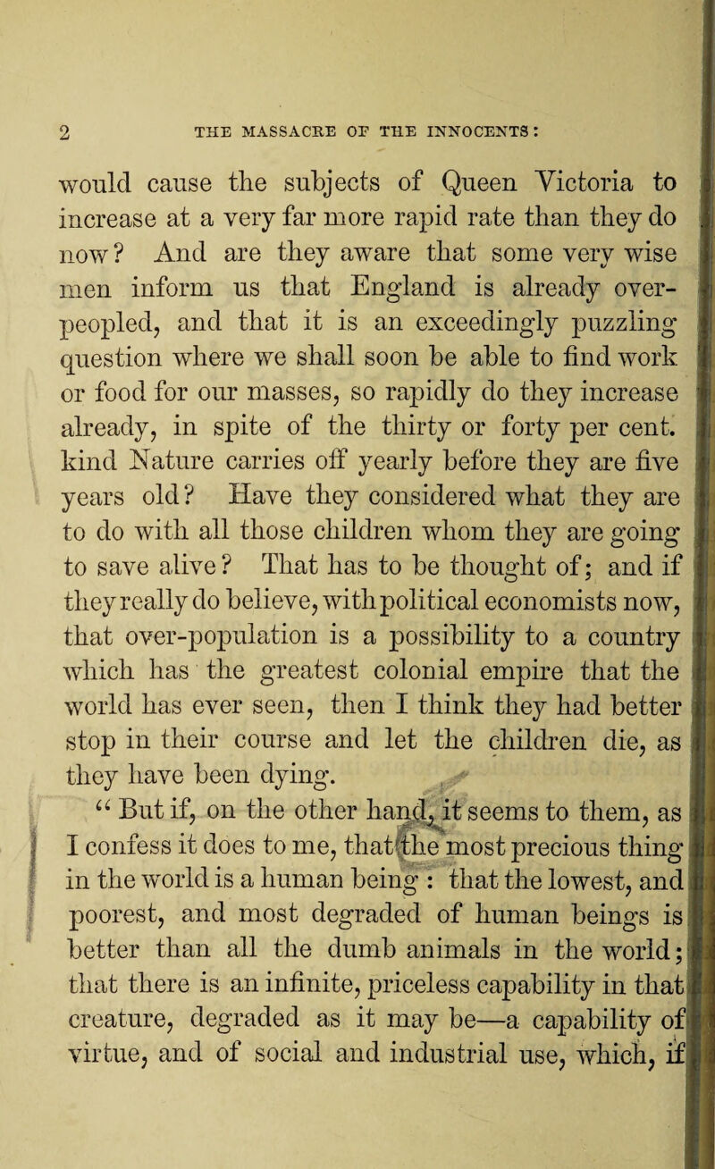 would cause the subjects of Queen Victoria to increase at a very far more rapid rate than they do now ? And are they aware that some very wise men inform us that England is already over¬ peopled, and that it is an exceedingly puzzling question where we shall soon be able to find work or food for our masses, so rapidly do they increase already, in spite of the thirty or forty per cent, kind Nature carries off yearly before they are five years old ? Have they considered what they are to do with all those children whom they are going to save alive ? That has to be thought of; and if they really do believe, with political economists now, that over-population is a possibility to a country which has the greatest colonial empire that the world has ever seen, then I think they had better stop in their course and let the children die, as they have been dying. u But if, on the other hand, it seems to them, as I confess it does to me, that the most precious thing in the world is a human being : that the lowest, and poorest, and most degraded of human beings is better than all the dumb animals in the world; that there is an infinite, priceless capability in that creature, degraded as it may be—a capability of| virtue, and of social and industrial use, which, if