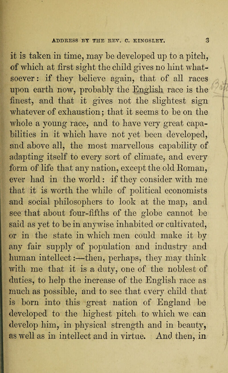 it is taken in time, may be developed up to a pitch, of which at first sight the child gives no hint what¬ soever : if they believe again, that of all races upon earth now, probably the English race is the finest, and that it gives not the slightest sign whatever of exhaustion; that it seems to be on the whole a young race, and to have very great capa¬ bilities in it which have not yet been developed, and above all, the most marvellous capability of adapting itself to every sort of climate, and every form of life that any nation, except the old Roman, ever had in the world : if they consider with me that it is worth the while of political economists and social philosophers to look at the map, and see that about four-fifths of the globe cannot be said as yet to be in anywise inhabited or cultivated, or in the state in which men could make it by any fair supply of population and industry and human intellect:—then, perhaps, they may think with me that it is a duty, one of the noblest of duties, to help the increase of the English race as much as possible, and to see that every child that is born into this great nation of England be developed to the highest pitch to which we can develop him, in physical strength and in beauty, as well as in intellect and in virtue* And then, in