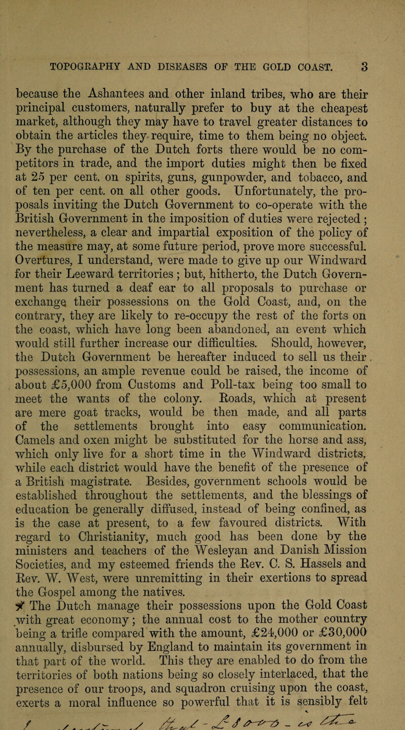 because the Ashantees and other inland tribes, who are their principal customers, naturally prefer to buy at the cheapest market, although they may have to travel greater distances to obtain the articles they require, time to them being no object. By the purchase of the Dutch forts there would be no com¬ petitors in trade, and the import duties might then be fixed at 25 per cent, on spirits, guns, gunpowder, and tobacco, and of ten per cent, on all other goods. Unfortunately, the pro¬ posals inviting the Dutch Government to co-operate with the British Government in the imposition of duties were rejected ; nevertheless, a clear and impartial exposition of the policy of the measure may, at some future period, prove more successful. Overtures, I understand, were made to give up our Windward for their Leeward territories ; but, hitherto, the Dutch Govern¬ ment has turned a deaf ear to all proposals to purchase or exchange their possessions on the Gold Coast, and, on the contrary, they are likely to re-occupy the rest of the forts on the coast, which have long been abandoned, an event which would still further increase our difficulties. Should, however, the Dutch Government be hereafter induced to sell us their. possessions, an ample revenue could be raised, the income of about £5,000 from Customs and Poll-tax being too small to meet the wants of the colony. Boads, which at present are mere goat tracks, would be then made, and all parts of the settlements brought into easy communication. Camels and oxen might be substituted for the horse and ass, which only live for a short time in the Windward districts, while each district would have the benefit of the presence of a British magistrate. Besides, government schools would be established throughout the settlements, and the blessings of education be generally diffused, instead of being confined, as is the case at present, to a few favoured districts. With regard to Christianity, much good has been done by the ministers and teachers of the Wesleyan and Danish Mission Societies, and my esteemed friends the Bev. C. S. Hassels and Bev. W. West, were unremitting in their exertions to spread the Gospel among the natives. it The Dutch manage their possessions upon the Gold Coast with great economy; the annual cost to the mother country being a trifle compared with the amount, £24,000 or £30,000 annually, disbursed by England to maintain its government in that part of the world. This they are enabled to do from the territories of both nations being so closely interlaced, that the presence of our troops, and squadron cruising upon the coast, exerts a moral influence so powerful that it is sensibly felt