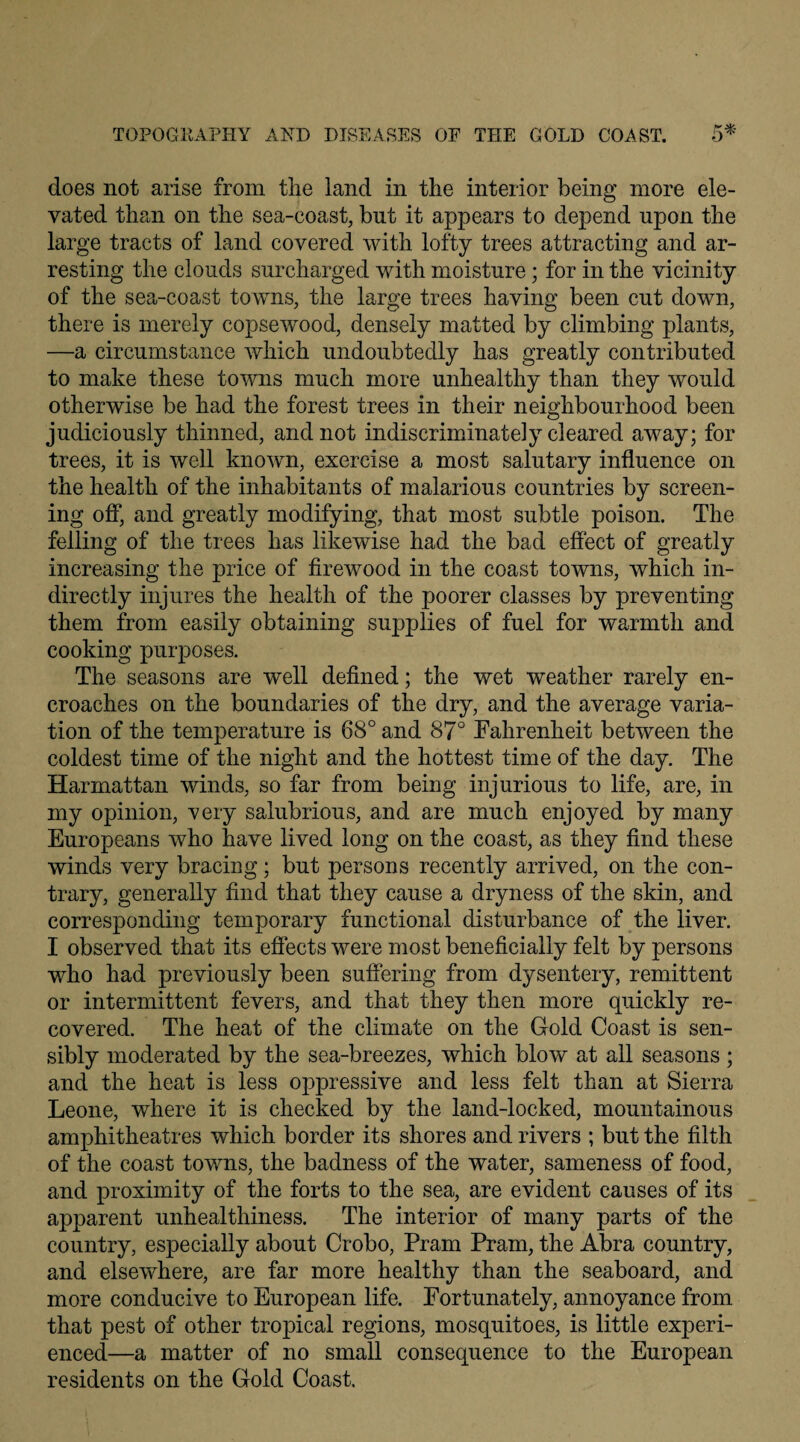 does not arise from the land in the interior being more ele¬ vated than on the sea-coast, but it appears to depend upon the large tracts of land covered with lofty trees attracting and ar¬ resting the clouds surcharged with moisture; for in the vicinity of the sea-coast towns, the large trees having been cut down, there is merely copsewood, densely matted by climbing plants, —a circumstance which undoubtedly has greatly contributed to make these towns much more unhealthy than they would otherwise be had the forest trees in their neighbourhood been judiciously thinned, and not indiscriminately cleared away; for trees, it is well known, exercise a most salutary influence on the health of the inhabitants of malarious countries by screen¬ ing off, and greatly modifying, that most subtle poison. The felling of the trees has likewise had the bad effect of greatly increasing the price of firewood in the coast towns, which in¬ directly injures the health of the poorer classes by preventing them from easily obtaining supplies of fuel for warmth and cooking purposes. The seasons are well defined; the wet weather rarely en¬ croaches on the boundaries of the dry, and the average varia¬ tion of the temperature is 68° and 87° Fahrenheit between the coldest time of the night and the hottest time of the day. The Harmattan winds, so far from being injurious to life, are, in my opinion, -very salubrious, and are much enjoyed by many Europeans who have lived long on the coast, as they find these winds very bracing; but persons recently arrived, on the con¬ trary, generally find that they cause a dryness of the skin, and corresponding temporary functional disturbance of the liver. I observed that its effects were most beneficially felt by persons who had previously been suffering from dysentery, remittent or intermittent fevers, and that they then more quickly re¬ covered. The heat of the climate on the Gold Coast is sen¬ sibly moderated by the sea-breezes, which blow at all seasons ; and the heat is less oppressive and less felt than at Sierra Leone, where it is checked by the land-locked, mountainous amphitheatres which border its shores and rivers ; but the filth of the coast towns, the badness of the water, sameness of food, and proximity of the forts to the sea, are evident causes of its apparent unhealthiness. The interior of many parts of the country, esjDecially about Crobo, Pram Pram, the Abra country, and elsewhere, are far more healthy than the seaboard, and more conducive to European life. Fortunately, annoyance from that pest of other tropical regions, mosquitoes, is little experi¬ enced—a matter of no small consequence to the European residents on the Gold Coast.