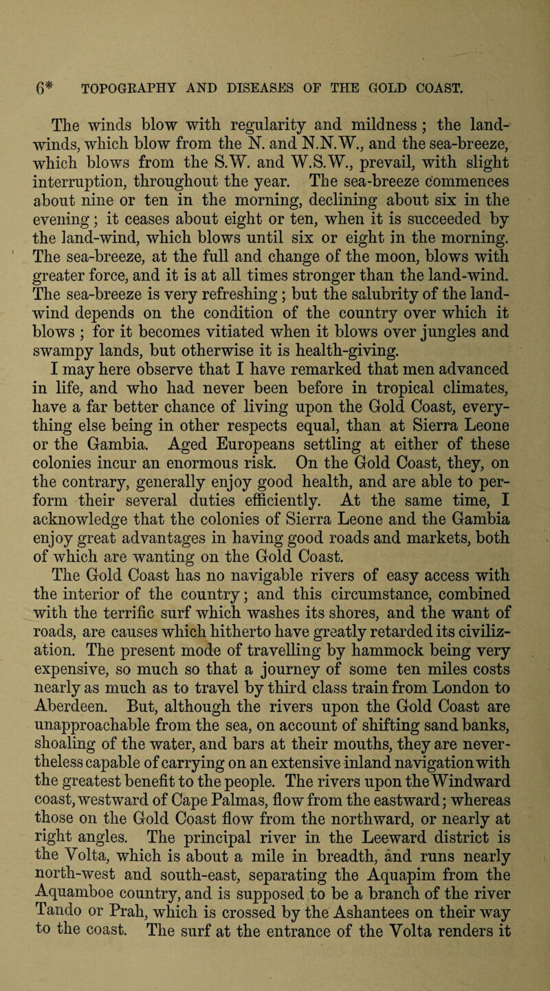 The winds blow with regularity and mildness ; the land- winds, which blow from the N. and N.N.W., and the sea-breeze, which blows from the S.W. and W.S.W., prevail, with slight interruption, throughout the year. The sea-breeze commences about nine or ten in the morning, declining about six in the evening; it ceases about eight or ten, when it is succeeded by the land-wind, which blows until six or eight in the morning. The sea-breeze, at the full and change of the moon, blows with greater force, and it is at all times stronger than the land-wind. The sea-breeze is very refreshing; but the salubrity of the land- wind depends on the condition of the country over which it blows ; for it becomes vitiated when it blows over jungles and swampy lands, but otherwise it is health-giving. I may here observe that I have remarked that men advanced in life, and who had never been before in tropical climates, have a far better chance of living upon the Gold Coast, every¬ thing else being in other respects equal, than at Sierra Leone or the Gambia. Aged Europeans settling at either of these colonies incur an enormous risk. On the Gold Coast, they, on the contrary, generally enjoy good health, and are able to per¬ form their several duties efficiently. At the same time, I acknowledge that the colonies of Sierra Leone and the Gambia enjoy great advantages in having good roads and markets, both of which are wanting on the Gold Coast. The Gold Coast has no navigable rivers of easy access with the interior of the country; and this circumstance, combined with the terrific surf which washes its shores, and the want of roads, are causes which hitherto have greatly retarded its civiliz¬ ation. The present mode of travelling by hammock being very expensive, so much so that a journey of some ten miles costs nearly as much as to travel by third class train from London to Aberdeen. But, although the rivers upon the Gold Coast are unapproachable from the sea, on account of shifting sand banks, shoaling of the water, and bars at their mouths, they are never¬ theless capable of carrying on an extensive inland navigation with the greatest benefit to the people. The rivers upon the Windward coast, westward of Cape Palmas, flow from the eastward; whereas those on the Gold Coast flow from the northward, or nearly at right angles. The principal river in the Leeward district is the Volta, which is about a mile in breadth, and runs nearly north-west and south-east, separating the Aquapim from the Aquamboe country, and is supposed to be a branch of the river Tando or Prah, which is crossed by the Ashantees on their way to the coast. The surf at the entrance of the Volta renders it