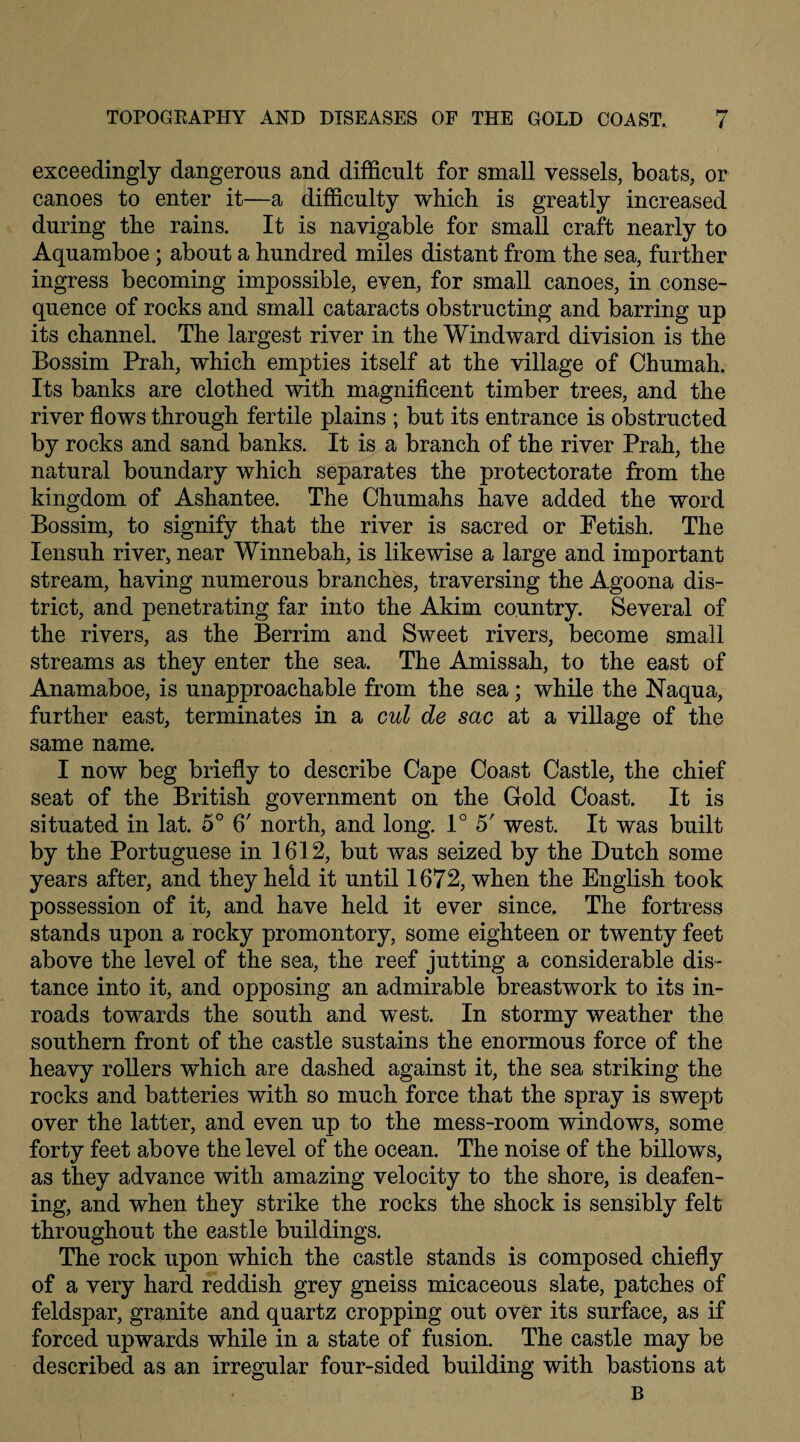 exceedingly dangerous and difficult for small vessels, boats, or canoes to enter it—a difficulty which is greatly increased during the rains. It is navigable for small craft nearly to Aquamboe ; about a hundred miles distant from the sea, further ingress becoming impossible, even, for small canoes, in conse¬ quence of rocks and small cataracts obstructing and barring up its channel. The largest river in the Windward division is the Bossim Prah, which empties itself at the village of Chumah. Its banks are clothed with magnificent timber trees, and the river flows through fertile plains ; but its entrance is obstructed by rocks and sand banks. It is a branch of the river Prah, the natural boundary which separates the protectorate from the kingdom of Ashantee. The Chumahs have added the word Bossim, to signify that the river is sacred or Petish. The lensuh river, near Winnebah, is likewise a large and important stream, having numerous branches, traversing the Agoona dis¬ trict, and penetrating far into the Akim country. Several of the rivers, as the Berrim and Sweet rivers, become small streams as they enter the sea. The Amissah, to the east of Anamaboe, is unapproachable from the sea; while the Naqua, further east, terminates in a cul de sac at a village of the same name. I now beg briefly to describe Cape Coast Castle, the chief seat of the British government on the Gold Coast. It is situated in lat. 5° 6' north, and long. 1° 5' west. It was built by the Portuguese in 1612, but was seized by the Dutch some years after, and they held it until 1672, when the English took possession of it, and have held it ever since. The fortress stands upon a rocky promontory, some eighteen or twenty feet above the level of the sea, the reef jutting a considerable dis¬ tance into it, and opposing an admirable breastwork to its in¬ roads towards the south and west. In stormy weather the southern front of the castle sustains the enormous force of the heavy rollers which are dashed against it, the sea striking the rocks and batteries with so much force that the spray is swept over the latter, and even up to the mess-room windows, some forty feet above the level of the ocean. The noise of the billows, as they advance with amazing velocity to the shore, is deafen¬ ing, and when they strike the rocks the shock is sensibly felt throughout the castle buildings. The rock upon which the castle stands is composed chiefly of a very hard reddish grey gneiss micaceous slate, patches of feldspar, granite and quartz cropping out over its surface, as if forced upwards while in a state of fusion. The castle may be described as an irregular four-sided building with bastions at B