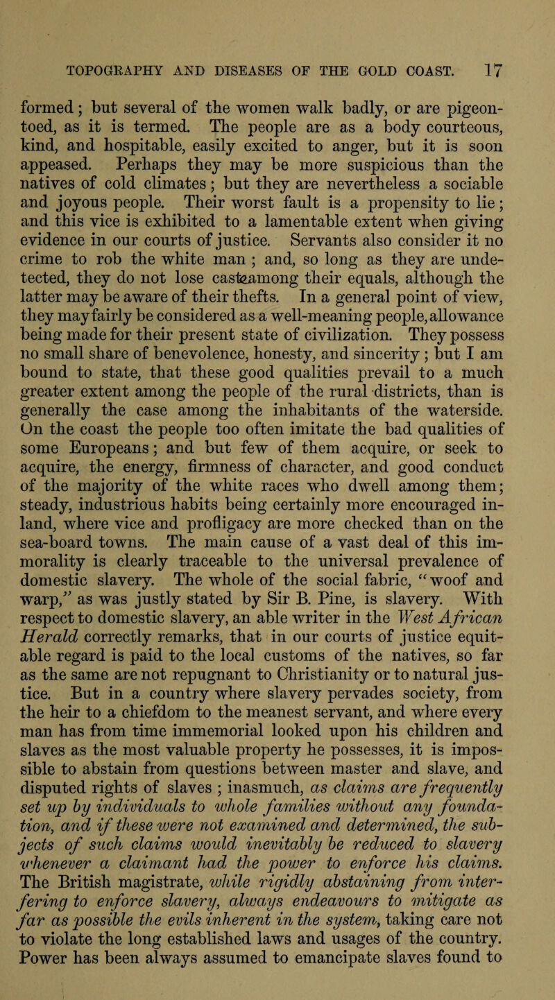 formed; but several of tbe women walk badly, or are pigeon- toed, as it is termed. The people are as a body courteous, kind, and hospitable, easily excited to anger, but it is soon appeased. Perhaps they may be more suspicious than the natives of cold climates; but they are nevertheless a sociable and joyous people. Their worst fault is a propensity to lie; and this vice is exhibited to a lamentable extent when giving evidence in our courts of justice. Servants also consider it no crime to rob the white man ; and, so long as they are unde¬ tected, they do not lose casteamong their equals, although the latter may be aware of their thefts. In a general point of view, they may fairly be considered as a well-meaning people, allowance being made for their present state of civilization. They possess no small share of benevolence, honesty, and sincerity ; but I am bound to state, that these good qualities prevail to a much greater extent among the people of the rural districts, than is generally the case among the inhabitants of the waterside. On the coast the people too often imitate the bad qualities of some Europeans; and but few of them acquire, or seek to acquire, the energy, firmness of character, and good conduct of the majority of the white races who dwell among them; steady, industrious habits being certainly more encouraged in¬ land, where vice and profligacy are more checked than on the sea-board towns. The main cause of a vast deal of this im¬ morality is clearly traceable to the universal prevalence of domestic slavery. The whole of the social fabric, “ woof and warp/' as was justly stated by Sir B. Pine, is slavery. With respect to domestic slavery, an able writer in the West African Herald correctly remarks, that in our courts of justice equit¬ able regard is paid to the local customs of the natives, so far as the same are not repugnant to Christianity or to natural jus¬ tice. But in a country where slavery pervades society, from the heir to a chiefdom to the meanest servant, and where every man has from time immemorial looked upon his children and slaves as the most valuable property he possesses, it is impos¬ sible to abstain from questions between master and slave, and disputed rights of slaves ; inasmuch, as claims are frequently set up by individuals to whole families without any founda¬ tion, and if these were not examined and determined, the sub¬ jects of such claims would inevitably be reduced to slavery vhenever a claimant had the power to enforce his claims. The British magistrate, while rigidly abstaining from inter¬ fering to enforce slavery, always endeavours to mitigate as far as possible the evils inherent in the system, taking care not to violate the long established laws and usages of the country. Power has been always assumed to emancipate slaves found to