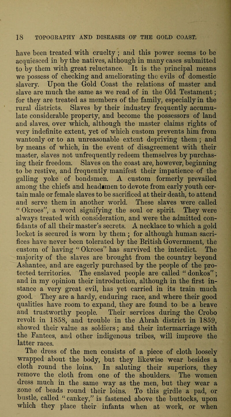 have been treated with cruelty ; and this power seems to be acquiesced in by the natives, although in many cases submitted to by them with great reluctance. It is the principal means we possess of checking and ameliorating the eyils of domestic slavery. Upon the Gold Coast the relations of master and slave are much the same as we read of in the Old Testament; for they are treated as members of the family, especially in the rural districts. Slaves by their industry frequently accumu¬ late considerable property, and become the possessors of land and slaves, over which, although the master claims rights of very indefinite extent, yet of which custom prevents him from wantonly or to an unreasonable extent depriving them ; and by means of which, in the event of disagreement with their master, slaves not unfrequently redeem themselves by purchas¬ ing their freedom. Slaves on the coast are, however, beginning to be restive, and frequently manifest their impatience of the galling yoke of bondsmen. A custom formerly prevailed among the chiefs and headsmen to devote from early youth cer¬ tain male or female slaves to be sacrificed at their death, to attend and serve them in another world. These slaves were called “ Okroes”, a word signifying the soul or spirit. They were always treated with consideration, and were the admitted con¬ fidants of all their master’s secrets. A necklace to which a gold locket is secured is worn by them ; for although human sacri¬ fices have never been tolerated by the British Government, the custom of having “ Okroes” has survived the interdict. The majority of the slaves are brought from the country beyond Ashantee, and are eagerly purchased by the people of the pro¬ tected territories. The enslaved people are called “ donkos” ; and in my opinion their introduction, although in the first in¬ stance a very great evil, has yet carried in its train much good. They are a hardy, enduring race, and where their good qualities have room to expand, they are found to be a brave and trustworthy people. Their services during the Crobo revolt in 1858, and trouble in the Abrah district in 1859, showed their value as soldiers; and their intermarriage with the Fantees, and other indigenous tribes, will improve the latter races. The dress of the men consists of a piece of cloth loosely wrapped about the body, but they likewise wear besides a cloth round the loins. In saluting their superiors, they remove the cloth from one of the shoulders. The women dress much in the same way as the men, but they wear a zone of beads round their loins. To this girdle a pad, or bustle, called “ cankey,” is fastened above the buttocks, upon which they place their infants when at work, or when