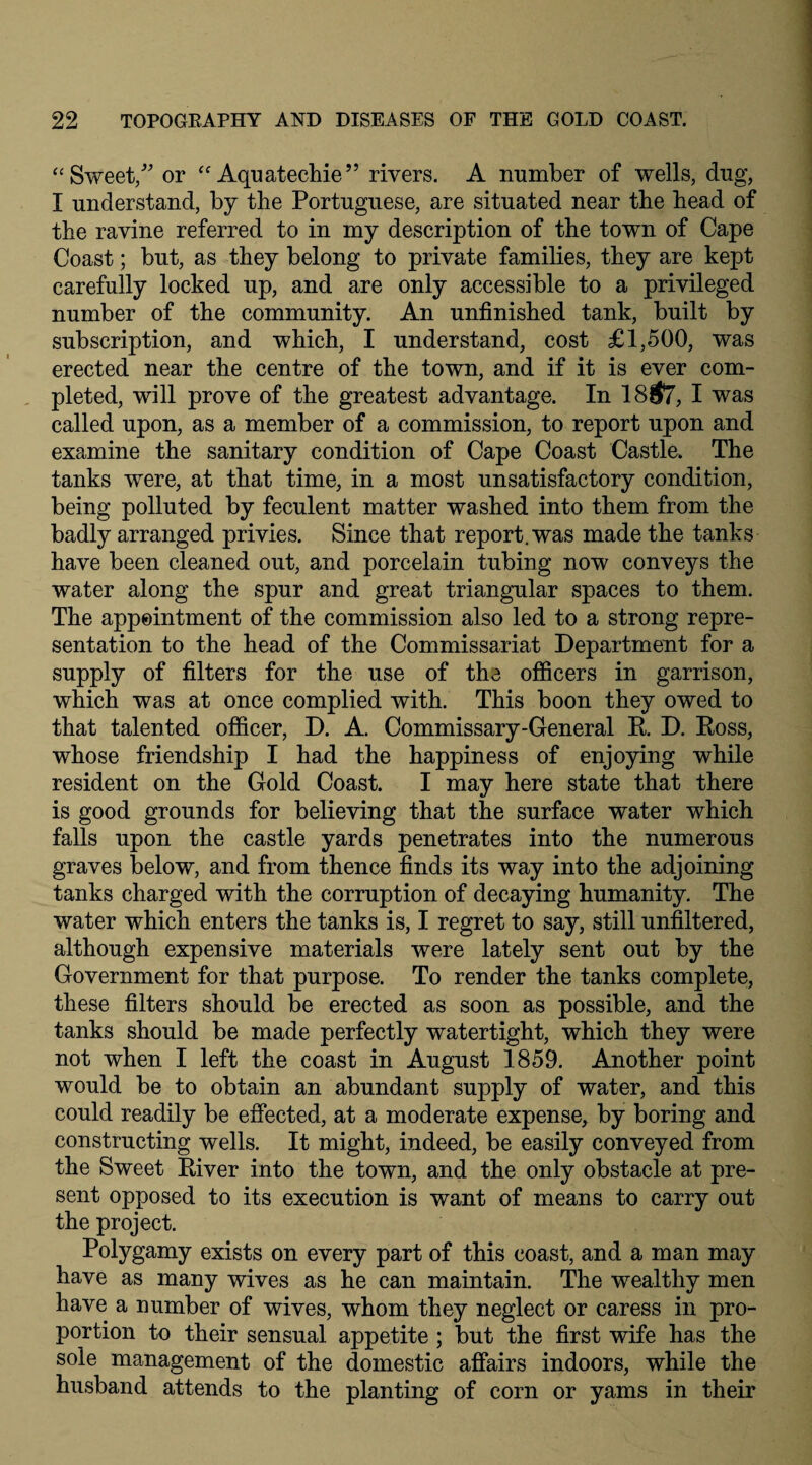 “Sweet, or “ Aquatechie” rivers. A number of wells, dug, I understand, by the Portuguese, are situated near the head of the ravine referred to in my description of the town of Cape Coast; but, as they belong to private families, they are kept carefully locked up, and are only accessible to a privileged number of the community. An unfinished tank, built by subscription, and which, I understand, cost £1,500, was erected near the centre of the town, and if it is ever com¬ pleted, will prove of the greatest advantage. In 18#7, I was called upon, as a member of a commission, to report upon and examine the sanitary condition of Cape Coast Castle. The tanks were, at that time, in a most unsatisfactory condition, being polluted by feculent matter washed into them from the badly arranged privies. Since that report, was made the tanks have been cleaned out, and porcelain tubing now conveys the water along the spur and great triangular spaces to them. The appointment of the commission also led to a strong repre¬ sentation to the head of the Commissariat Department for a supply of filters for the use of the officers in garrison, which was at once complied with. This boon they owed to that talented officer, D. A. Commissary-General E. D. Eoss, whose friendship I had the happiness of enjoying while resident on the Gold Coast. I may here state that there is good grounds for believing that the surface water which falls upon the castle yards penetrates into the numerous graves below, and from thence finds its way into the adjoining tanks charged with the corruption of decaying humanity. The water which enters the tanks is, I regret to say, still unfiltered, although expensive materials were lately sent out by the Government for that purpose. To render the tanks complete, these filters should be erected as soon as possible, and the tanks should be made perfectly watertight, which they were not when I left the coast in August 1859. Another point would be to obtain an abundant supply of water, and this could readily be effected, at a moderate expense, by boring and constructing wells. It might, indeed, be easily conveyed from the Sweet Eiver into the town, and the only obstacle at pre¬ sent opposed to its execution is want of means to carry out the project. Polygamy exists on every part of this coast, and a man may have as many wives as he can maintain. The wealthy men have a number of wives, whom they neglect or caress in pro¬ portion to their sensual appetite ; but the first wife has the sole management of the domestic affairs indoors, while the husband attends to the planting of corn or yams in their