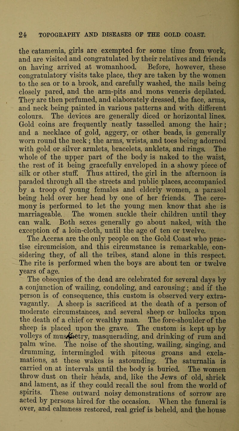 the catamenia, girls are exempted for some time from work, and are visited and congratulated by their relatives and friends on having arrived at womanhood. Before, however, these congratulatory visits take place, they are taken by the women to the sea or to a brook, and carefully washed, the nails being closely pared, and the arm-pits and mons veneris depilated. They are then perfumed, and elaborately dressed, the face, arms, and neck being painted in various patterns and with different colours. The devices are generally diced or horizontal lines. Gold coins are frequently neatly tasselled among the hair; and a necklace of gold, aggery, or other beads, is generally worn round the neck ; the arms, wrists, and toes being adorned with gold or silver armlets, bracelets, anklets, and rings. The whole of the upper part of the body is naked to the waist, the rest of it being gracefully enveloped in a showy piece of silk or other stuff. Thus attired, the girl in the afternoon is paraded through all the streets and public places, accompanied by a troop of young females and elderly women, a parasol being held over her head by one of her friends. The cere¬ mony is performed to let the young men know that she is marriageable. The women suckle their children until they can walk. Both sexes generally go about naked, with the exception of a loin-cloth, until the age of ten or twelve. The Accras are the only people on the Gold Coast who prac¬ tise circumcision, and this circumstance is remarkable, con¬ sidering they, of all the tribes, stand alone in this respect. The rite is performed when the boys are about ten or twelve years of age. The obsequies of the dead are celebrated for several days by a conjunction of wailing, condoling, and carousing; and if the person is of consequence, this custom is observed very extra¬ vagantly. A sheep is sacrificed at the death of a person of moderate circumstances, and several sheep or bullocks upon the death of a chief or wealthy man. The fore-shoulder of the sheep is placed upon the grave. The custom is kept up by volleys of mus^k^try, masquerading, and drinking of rum and palm wine. The noise of the shouting, wailing, singing, and drumming, intermingled with piteous groans and excla¬ mations, at these wakes is astounding. The saturnalia is carried on at intervals until the body is buried. The women throw dust on their heads, and, like the Jews of old, shriek and lament, as if they could recall the soul from the world of spirits. These outward noisy demonstrations of sorrow are acted by persons hired for the occasion. When the funeral is over, and calmness restored, real grief is beheld, and the house