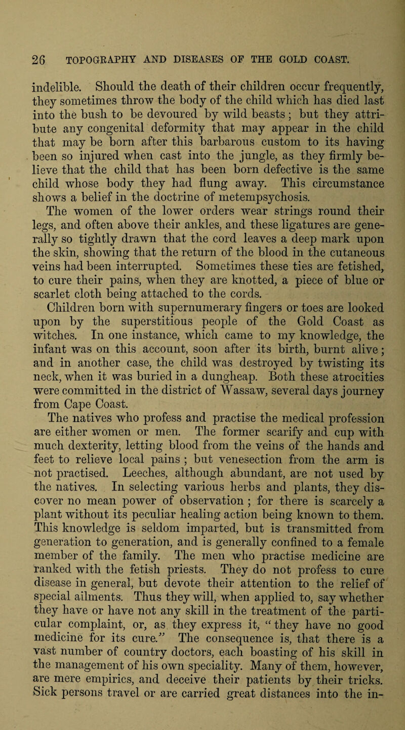 indelible. Should the death of their children occur frequently, they sometimes throw the body of the child which has died last into the bush to be devoured by wild beasts ; but they attri¬ bute any congenital deformity that may appear in the child that may be born after this barbarous custom to its having been so injured when cast into the jungle, as they firmly be¬ lieve that the child that has been born defective is the same child whose body they had flung away. This circumstance shows a belief in the doctrine of metempsychosis. The women of the lower orders wear strings round their legs, and often above their ankles, and these ligatures are gene¬ rally so tightly drawn that the cord leaves a deep mark upon the skin, showing that the return of the blood in the cutaneous veins had been interrupted. Sometimes these ties are fetished, to cure their pains, when they are knotted, a piece of blue or scarlet cloth being attached to the cords. Children born with supernumerary fingers or toes are looked upon by the superstitious people of the Gold Coast as witches. In one instance, which came to my knowledge, the infant was on this account, soon after its birth, burnt alive; and in another case, the child was destroyed by twisting its neck, when it was buried in a dungheap. Both these atrocities were committed in the district of Wassaw, several days journey from Cape Coast. The natives who profess and practise the medical profession are either women or men. The former scarify and cup with much dexterity, letting blood from the veins of the hands and feet to relieve local pains ; but venesection from the arm is not practised. Leeches, although abundant, are not used by the natives. In selecting various herbs and plants, they dis¬ cover no mean power of observation ; for there is scarcely a plant without its peculiar healing action being known to them. This knowledge is seldom imparted, but is transmitted from generation to generation, and is generally confined to a female member of the family. The men who practise medicine are ranked with the fetish priests. They do not profess to cure disease in general, but devote their attention to the relief of special ailments. Thus they will, when applied to, say whether they have or have not any skill in the treatment of the parti¬ cular complaint, or, as they express it, “ they have no good medicine for its cure/' The consequence is, that there is a vast number of country doctors, each boasting of his skill in the management of his own speciality. Many of them, however, are mere empirics, and deceive their patients by their tricks. Sick persons travel or are carried great distances into the in-