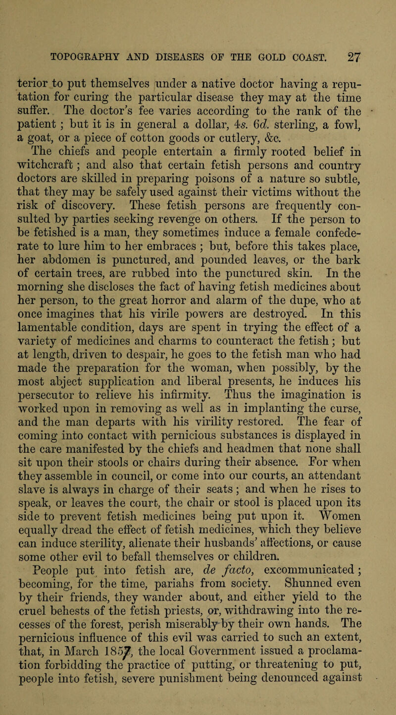 terior to put themselves under a native doctor having a repu¬ tation for curing the particular disease they may at the time suffer. The doctor's fee varies according to the rank of the patient ; but it is in general a dollar, 4s. 6d. sterling, a fowl, a goat, or a piece of cotton goods or cutlery, &c. The chiefs and people entertain a firmly rooted belief in witchcraft; and also that certain fetish persons and country doctors are skilled in preparing poisons of a nature so subtle, that they may be safely used against their victims without the risk of discovery. These fetish persons are frequently con¬ sulted by parties seeking revenge on others. If the person to be fetished is a man, they sometimes induce a female confede¬ rate to lure him to her embraces ; but, before this takes place, her abdomen is punctured, and pounded leaves, or the bark of certain trees, are rubbed into the punctured skin. In the morning she discloses the fact of having fetish medicines about her person, to the great horror and alarm of the dupe, who at once imagines that his virile powers are destroyed. In this lamentable condition, days are spent in trying the effect of a variety of medicines and charms to counteract the fetish; but at length, driven to despair, he goes to the fetish man who had made the preparation for the woman, when possibly, by the most abject supplication and liberal presents, he induces his persecutor to relieve his infirmity. Thus the imagination is worked upon in removing as well as in implanting the curse, and the man departs with his virility restored. The fear of coming into contact with pernicious substances is displayed in the care manifested by the chiefs and headmen that none shall sit upon their stools or chairs during their absence. For when they assemble in council, or come into our courts, an attendant slave is always in charge of their seats ; and when he rises to speak, or leaves the court, the chair or stool is placed upon its side to prevent fetish medicines being put upon it. Women equally dread the effect of fetish medicines, which they believe can induce sterility, alienate their husbands' affections, or cause some other evil to befall themselves or children. People put into fetish are, de facto, excommunicated; becoming, for the time, pariahs from society. Shunned even by their friends, they wander about, and either yield to the cruel behests of the fetish priests, or, withdrawing into the re¬ cesses of the forest, perish miserably by their own hands. The pernicious influence of this evil was carried to such an extent, that, in March 185J?, the local Government issued a proclama¬ tion forbidding the practice of putting, or threatening to put, people into fetish, severe punishment being denounced against