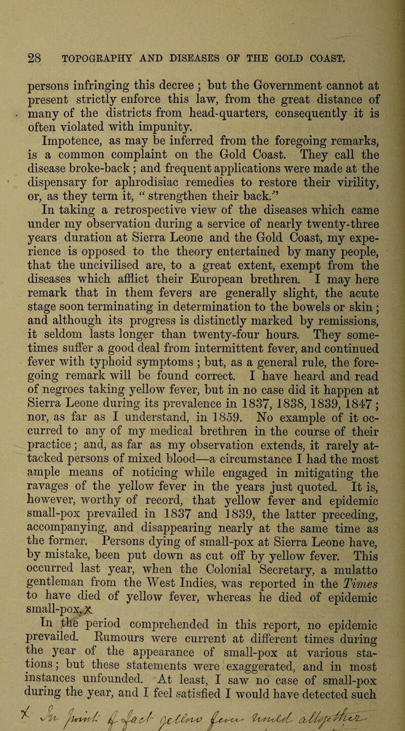 persons infringing this decree ; but the Government cannot at present strictly enforce this law, from the great distance of many of the districts from head-quarters, consequently it is often violated with impunity. Impotence, as may be inferred from the foregoing remarks, is a common complaint on the Gold Coast. They call the disease broke-back; and frequent applications were made at the dispensary for aphrodisiac remedies to restore their virility, or, as they term it, “ strengthen their back/’ In taking a retrospective view of the diseases which came under my observation during a service of nearly twenty-three years duration at Sierra Leone and the Gold Coast, my expe¬ rience is opposed to the theory entertained by many people, that the uncivilised are, to a great extent, exempt from the diseases which afflict their European brethren. I may here remark that in them fevers are generally slight, the acute stage soon terminating in determination to the bowels or skin ; and although its progress is distinctly marked by remissions, it seldom lasts longer than twenty-four hours. They some¬ times suffer a good deal from intermittent fever, and continued fever with typhoid symptoms ; but, as a general rule, the fore¬ going remark will be found correct. I have heard and read of negroes taking yellow fever, but in no case did it happen at Sierra Leone during its prevalence in 1837, 1838,1839, 1847; nor, as far as I understand, in 1859. No example of it oc¬ curred to any of my medical brethren in the course of their practice; and, as far as my observation extends, it rarely at¬ tacked persons of mixed blood—a circumstance I had the most ample means of noticing while engaged in mitigating the ravages of the yellow fever in the years just quoted. It is, however, worthy of record, that yellow fever and epidemic small-pox prevailed in 1837 and 1839, the latter preceding, accompanying, and disappearing nearly at the same time as the former. Persons dying of small-pox at Sierra Leone have, by mistake, been put down as cut off by yellow fever. This occurred last year, when the Colonial Secretary, a mulatto gentleman from the West Indies, was reported in the Times to have died of yellow fever, whereas he died of epidemic sin all-pox. X In the period comprehended in this report, no epidemic prevailed. Humours were current at different times during the year of the appearance of small-pox at various sta¬ tions ; but these statements were exaggerated, and in most instances unfounded. At least, I saw no case of small-pox during the year, and I feel satisfied I would have detected such <yf~ QzMm ^6^