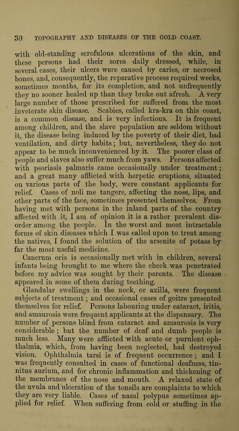 with old-standing scrofulous ulcerations of the skin, and these persons had their sores daily dressed, while, in several cases, their ulcers were caused by caries, or necrosed bones, and, consequently, the reparative process required weeks, sometimes months, for its completion, and not unfrequently they no sooner healed up than they broke out afresh. A very large number of those prescribed for suffered from the most inveterate skin disease. Scabies, called kra-kra on this coast, is a common disease, and is very infectious. It is frequent among children, and the slave population are seldom without it, the disease being induced by the poverty of their diet, bad ventilation, and dirty habits; but, nevertheless, they do not appear to be much inconvenienced by it. The poorer class of people and slaves also suffer much from yaws. Persons affected with psoriasis palmaris came occasionally under treatment; and a great many afflicted with herpetic eruptions, situated on various parts of the body, were constant applicants for relief. Cases of noli me tangere, affecting the nose, lips, and other parts of the face, sometimes presented themselves. Prom having met with persons in the inland parts of the country affected with it, I am of opinion it is a rather prevalent dis¬ order among the people. In the worst and most intractable forms of skin diseases which I was called upon to treat among the natives, I found the solution of the arsenite of potass by far the most useful medicine. Cancrum oris is occasionally met with in children, several infants being brought to me where the cheek was penetrated before my advice was sought by their parents. The disease - appeared in some of them during teething. Glandular swellings in the neck, or axilla, were frequent subjects of treatment; and occasional cases of goitre presented themselves for relief. Persons labouring under cataract, iritis, and amaurosis were frequent applicants at the dispensary. The number of persons blind from cataract and amaurosis is very considerable ; but the number of deaf and dumb people is much less. Many were afflicted with acute or purulent oph- thalmia, which, from having been neglected, had destroyed vision. Ophthalmia tarsi is of frequent occurrence ; and I was frequently consulted in cases of functional deafness, tin¬ nitus aurium, and for chronic inflammation and thickening of the membranes of the nose and mouth. A relaxed state of the uvula and ulceration of the tonsils are complaints to which they are very liable. Cases of nasal polypus sometimes ap¬ plied for relief. When suffering from cold or stuffing in the