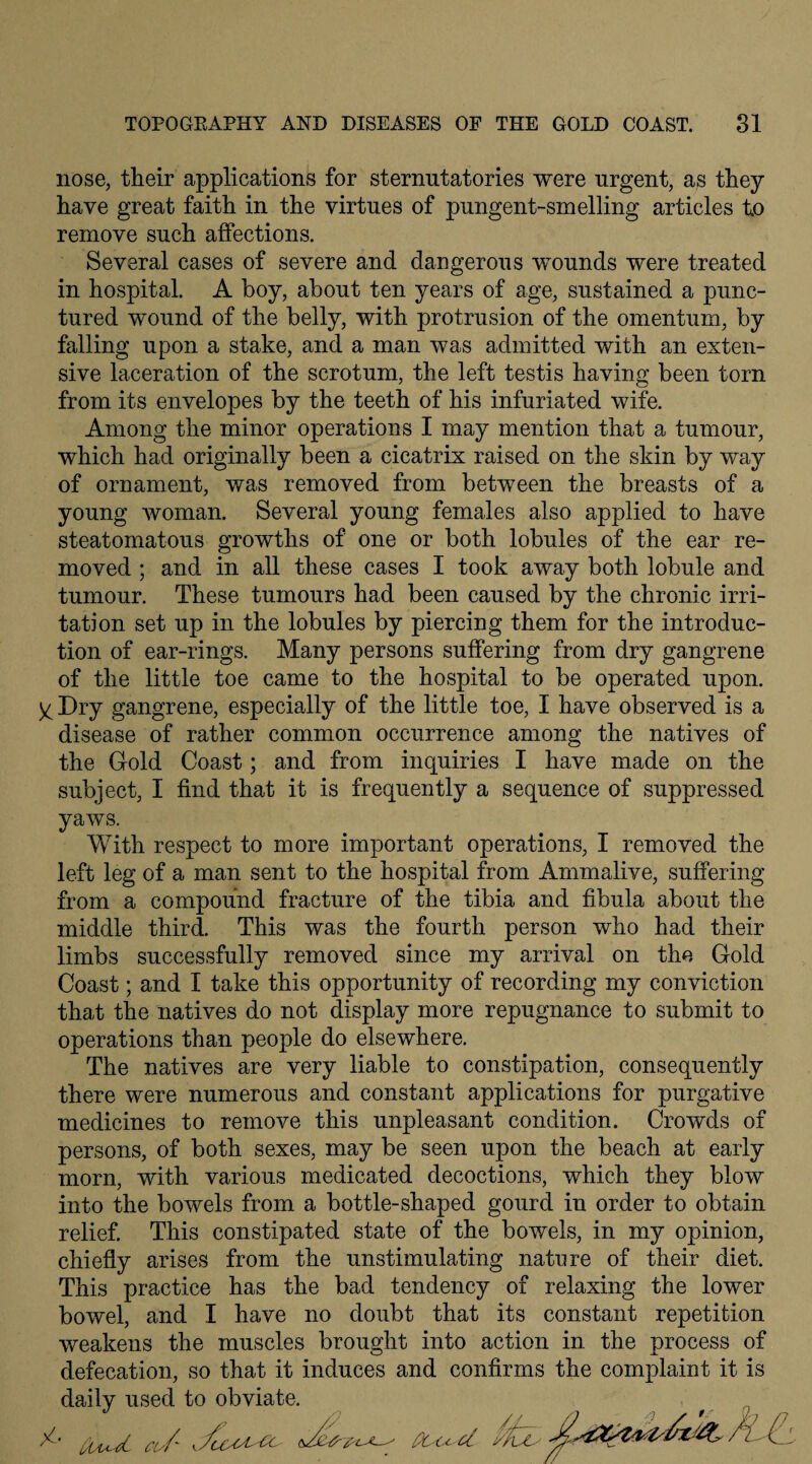 nose, their applications for sternutatories were urgent, as they have great faith in the virtues of pungent-smelling articles to remove such affections. Several cases of severe and dangerous wounds were treated in hospital. A boy, about ten years of age, sustained a punc¬ tured wound of the belly, with protrusion of the omentum, by falling upon a stake, and a man was admitted with an exten¬ sive laceration of the scrotum, the left testis having been torn from its envelopes by the teeth of his infuriated wife. Among the minor operations I may mention that a tumour, which had originally been a cicatrix raised on the skin by way of ornament, was removed from between the breasts of a young woman. Several young females also applied to have steatomatous growths of one or both lobules of the ear re¬ moved ; and in all these cases I took away both lobule and tumour. These tumours had been caused by the chronic irri¬ tation set up in the lobules by piercing them for the introduc¬ tion of ear-rings. Many persons suffering from dry gangrene of the little toe came to the hospital to be operated upon. y Dry gangrene, especially of the little toe, I have observed is a disease of rather common occurrence among the natives of the Gold Coast; and from inquiries I have made on the subject, I find that it is frequently a sequence of suppressed yaws. With respect to more important operations, I removed the left leg of a man sent to the hospital from Ammalive, suffering from a compound fracture of the tibia and fibula about the middle third. This was the fourth person who had their limbs successfully removed since my arrival on the Gold Coast; and I take this opportunity of recording my conviction that the natives do not display more repugnance to submit to operations than people do elsewhere. The natives are very liable to constipation, consequently there were numerous and constant applications for purgative medicines to remove this unpleasant condition. Crowds of persons, of both sexes, may be seen upon the beach at early morn, with various medicated decoctions, which they blow into the bowels from a bottle-shaped gourd in order to obtain relief. This constipated state of the bowels, in my opinion, chiefly arises from the unstimulating nature of their diet. This practice has the bad tendency of relaxing the lower bowel, and I have no doubt that its constant repetition weakens the muscles brought into action in the process of defecation, so that it induces and confirms the complaint it is daily used to obviate, ^ ' CUA- d. cu/' <./ux^^c