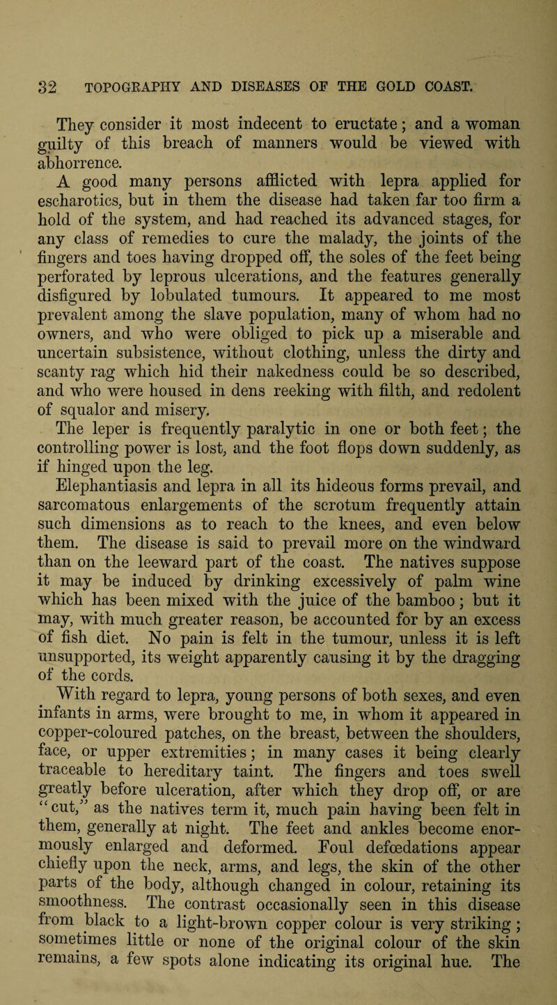 They consider it most indecent to eructate; and a woman guilty of this breach of manners would be viewed with abhorrence. A good many persons afflicted with lepra applied for escharotics, but in them the disease had taken far too firm a hold of the system, and had reached its advanced stages, for any class of remedies to cure the malady, the joints of the fingers and toes having dropped off, the soles of the feet being perforated by leprous ulcerations, and the features generally disfigured by lobulated tumours. It appeared to me most prevalent among the slave population, many of whom had no owners, and who were obliged to pick up a miserable and uncertain subsistence, without clothing, unless the dirty and scanty rag which hid their nakedness could be so described, and who were housed in dens reeking with filth, and redolent of squalor and misery. The leper is frequently paralytic in one or both feet; the controlling power is lost, and the foot flops down suddenly, as if hinged upon the leg. Elephantiasis and lepra in all its hideous forms prevail, and sarcomatous enlargements of the scrotum frequently attain such dimensions as to reach to the knees, and even below them. The disease is said to prevail more on the windward than on the leeward part of the coast. The natives suppose it may be induced by drinking excessively of palm wine which has been mixed with the juice of the bamboo; but it may, with much greater reason, be accounted for by an excess of fish diet. No pain is felt in the tumour, unless it is left unsupported, its weight apparently causing it by the dragging of the cords. With regard to lepra, young persons of both sexes, and even infants in arms, were brought to me, in whom it appeared in copper-coloured patches, on the breast, between the shoulders, face, or upper extremities; in many cases it being clearly traceable to hereditary taint. The fingers and toes swell greatly before ulceration, after which they drop off, or are “cut/' as the natives term it, much pain having been felt in them, generally at night. The feet and ankles become enor¬ mously enlarged and deformed. Eoul defoedations appear chiefly upon the neck, arms, and legs, the skin of the other parts of the body, although changed in colour, retaining its smoothness. The contrast occasionally seen in this disease from black to a light-brown copper colour is very striking ; sometimes little or none of the original colour of the skin remains, a few spots alone indicating its original hue. The