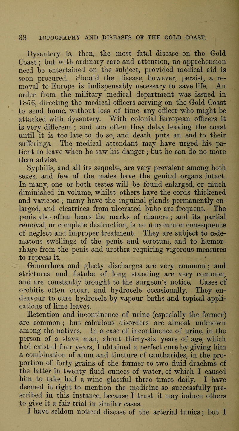 Dysentery is, then, the most fatal disease on. the Gold Coast; bnt with ordinary care and attention, no apprehension need be entertained on the subject, provided medical aid is soon procured. Should the disease, however, persist, a re¬ moval to Europe is indispensably necessary to save life. An order from the military medical department was issued in 1856, directing the medical officers serving on the Gold Coast to send home, without loss of time, any officer who might be attacked with dysentery. With colonial European officers it is very different ; and too often they delay leaving the coast until it is too late to do so, and death puts an end to their sufferings. The medical attendant may have urged his pa¬ tient to leave when he saw his danger; but he can do no more than advise. Syphilis, and all its sequelae, are very prevalent among both sexes, and few of the males have the genital organs intact. In many, one or both testes will be found enlarged, or much diminished in volume, whilst others have the cords thickened and varicose; many have the inguinal glands permanently en¬ larged, and cicatrices from ulcerated bubo are frequent. The penis also often bears the marks of chancre; and its partial removal, or complete destruction, is no uncommon consequence of neglect and improper treatment. They are subject to oecle- matous swellings of the penis and scrotum, and to haemor¬ rhage from the penis and urethra requiring vigorous measures to repress it. Gonorrhoea and gleety discharges are very common; and strictures and fistulae of long standing are very common, and are constantly brought to the surgeon's notice. Cases of orchitis often occur, and hydrocele occasionally. They en¬ deavour to cure hydrocele by vapour baths and topical appli¬ cations of lime leaves. Retention and incontinence of urine (especially the former) are common; but calculous disorders are almost unknown among the natives. In a case of incontinence of urine, in the person of a slave man, about thirty-six years of age, which had existed four years, I obtained a perfect cure by giving him a combination of alum and tincture of cantharides, in the pro¬ portion of forty grains of the former to two fluid drachms of the latter in twenty fluid ounces of water, of which I caused him to take half a wine glassful three times daily. I have deemed it right to mention the medicine so successfully pre¬ scribed in this instance, because 1 trust it may induce others to give it a fair trial in similar cases. I have seldom noticed disease of the arterial tunics; but I