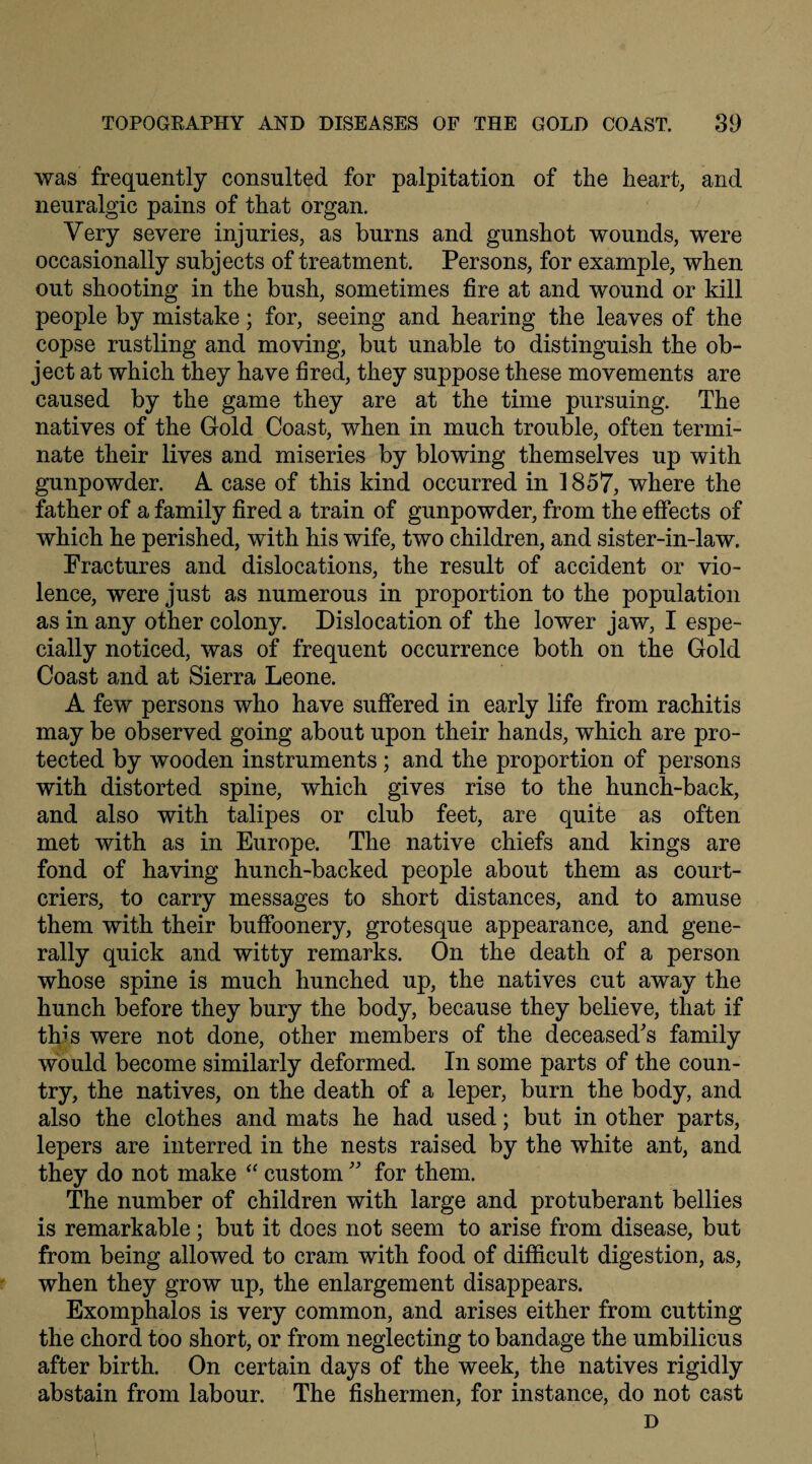 was frequently consulted for palpitation of the heart, and neuralgic pains of that organ. Very severe injuries, as burns and gunshot wounds, were occasionally subjects of treatment. Persons, for example, when out shooting in the bush, sometimes fire at and wound or kill people by mistake; for, seeing and hearing the leaves of the copse rustling and moving, but unable to distinguish the ob¬ ject at which they have fired, they suppose these movements are caused by the game they are at the time pursuing. The natives of the Gold Coast, when in much trouble, often termi¬ nate their lives and miseries by blowing themselves up with gunpowder. A case of this kind occurred in 1857, where the father of a family fired a train of gunpowder, from the effects of which he perished, with his wife, two children, and sister-in-law. Fractures and dislocations, the result of accident or vio¬ lence, were just as numerous in proportion to the population as in any other colony. Dislocation of the lower jaw, I espe¬ cially noticed, was of frequent occurrence both on the Gold Coast and at Sierra Leone. A few persons who have suffered in early life from rachitis may be observed going about upon their hands, which are pro¬ tected by wooden instruments; and the proportion of persons with distorted spine, which gives rise to the hunch-back, and also with talipes or club feet, are quite as often met with as in Europe. The native chiefs and kings are fond of having hunch-backed people about them as court- criers, to carry messages to short distances, and to amuse them with their buffoonery, grotesque appearance, and gene¬ rally quick and witty remarks. On the death of a person whose spine is much hunched up, the natives cut away the hunch before they bury the body, because they believe, that if this were not done, other members of the deceased's family would become similarly deformed. In some parts of the coun¬ try, the natives, on the death of a leper, burn the body, and also the clothes and mats he had used; but in other parts, lepers are interred in the nests raised by the white ant, and they do not make “ custom ” for them. The number of children with large and protuberant bellies is remarkable; but it does not seem to arise from disease, but from being allowed to cram with food of difficult digestion, as, when they grow up, the enlargement disappears. Exomphalos is very common, and arises either from cutting the chord too short, or from neglecting to bandage the umbilicus after birth. On certain days of the week, the natives rigidly abstain from labour. The fishermen, for instance, do not cast D