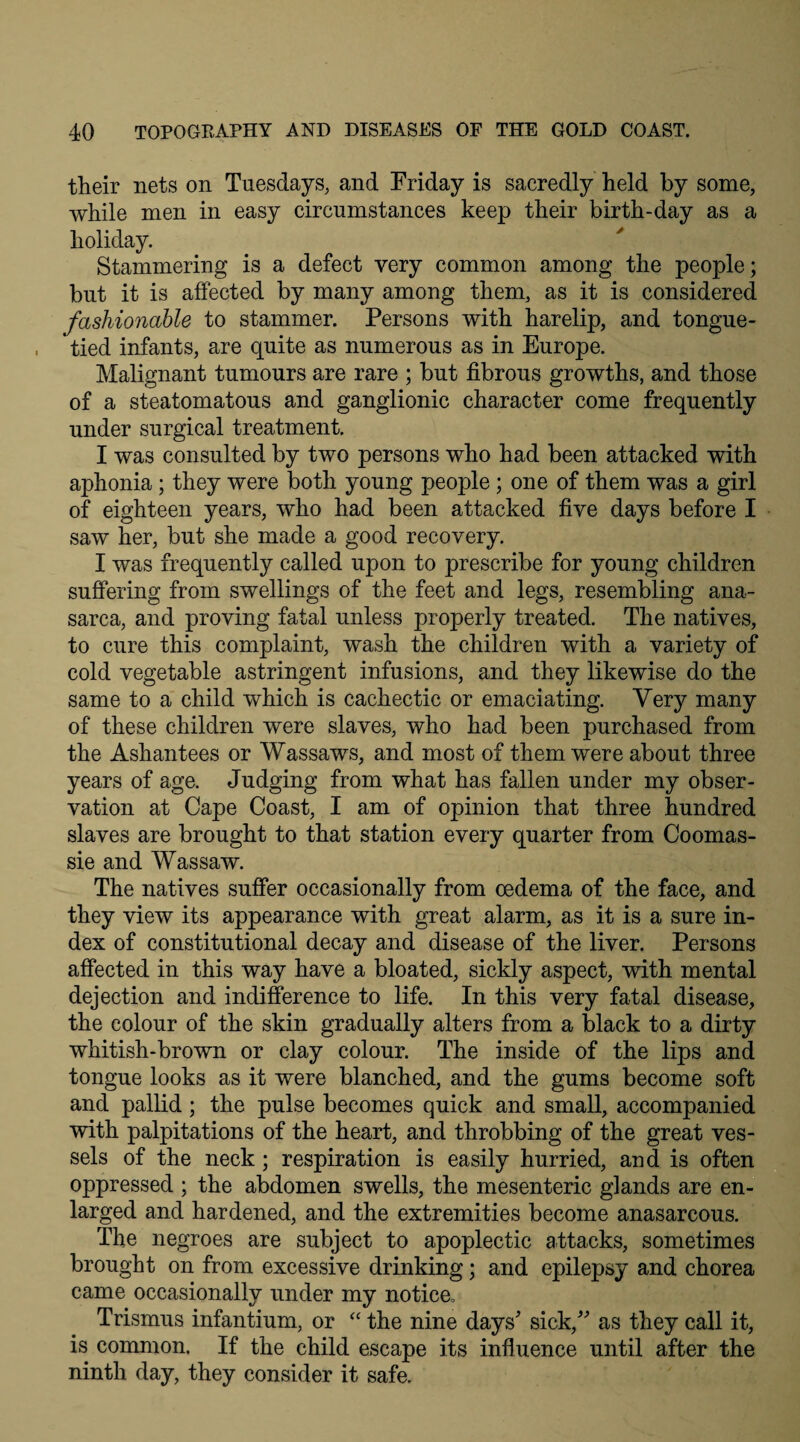 their nets on Tuesdays, and Friday is sacredly held by some, while men in easy circumstances keep their birth-day as a holiday. Stammering is a defect very common among the people; but it is affected by many among them, as it is considered fashionable to stammer. Persons with harelip, and tongue- tied infants, are quite as numerous as in Europe. Malignant tumours are rare ; but fibrous growths, and those of a steatomatous and ganglionic character come frequently under surgical treatment. I was consulted by two persons who had been attacked with aphonia ; they were both young people ; one of them was a girl of eighteen years, who had been attacked five days before I saw her, but she made a good recovery. I was frequently called upon to prescribe for young children suffering from swellings of the feet and legs, resembling ana¬ sarca, and proving fatal unless properly treated. The natives, to cure this complaint, wash the children with a variety of cold vegetable astringent infusions, and they likewise do the same to a child which is cachectic or emaciating. Very many of these children were slaves, who had been purchased from the Ashantees or Wassaws, and most of them were about three years of age. Judging from what has fallen under my obser¬ vation at Cape Coast, I am of opinion that three hundred slaves are brought to that station every quarter from Coomas- sie and Wassaw. The natives suffer occasionally from oedema of the face, and they view its appearance with great alarm, as it is a sure in¬ dex of constitutional decay and disease of the liver. Persons affected in this way have a bloated, sickly aspect, with mental dejection and indifference to life. In this very fatal disease, the colour of the skin gradually alters from a black to a dirty whitish-brown or clay colour. The inside of the lips and tongue looks as it were blanched, and the gums become soft and pallid; the pulse becomes quick and small, accompanied with palpitations of the heart, and throbbing of the great ves¬ sels of the neck ; respiration is easily hurried, and is often oppressed ; the abdomen swells, the mesenteric glands are en¬ larged and hardened, and the extremities become anasarcous. The negroes are subject to apoplectic attacks, sometimes brought on from excessive drinking; and epilepsy and chorea came occasionally under my notice. Trismus infantium, or “ the nine days' sick, as they call it, is common. If the child escape its influence until after the ninth day, they consider it safe.