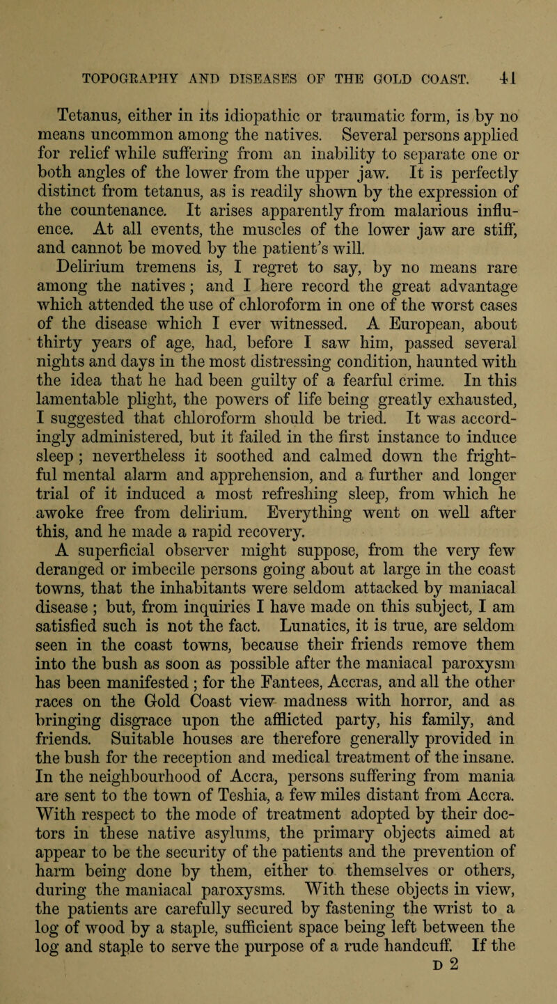 Tetanus, either in its idiopathic or traumatic form, is by no means uncommon among the natives. Several persons applied for relief while suffering from an inability to separate one or both angles of the lower from the upper jaw. It is perfectly distinct from tetanus, as is readily shown by the expression of the countenance. It arises apparently from malarious influ¬ ence. At all events, the muscles of the lower jaw are stiff, and cannot be moved by the patient's will. Delirium tremens is, I regret to say, by no means rare among the natives; and I here record the great advantage which attended the use of chloroform in one of the worst cases of the disease which I ever witnessed. A European, about thirty years of age, had, before I saw him, passed several nights and days in the most distressing condition, haunted with the idea that he had been guilty of a fearful crime. In this lamentable plight, the powers of life being greatly exhausted, I suggested that chloroform should be tried. It was accord¬ ingly administered, but it failed in the first instance to induce sleep ; nevertheless it soothed and calmed down the fright¬ ful mental alarm and apprehension, and a further and longer trial of it induced a most refreshing sleep, from which he awoke free from delirium. Everything went on well after this, and he made a rapid recovery. A superficial observer might suppose, from the very few deranged or imbecile persons going about at large in the coast towns, that the inhabitants were seldom attacked by maniacal disease ; but, from inquiries I have made on this subject, I am satisfied such is not the fact. Lunatics, it is true, are seldom seen in the coast towns, because their friends remove them into the bush as soon as possible after the maniacal paroxysm has been manifested ; for the Eantees, Accras, and all the other races on the Gold Coast view madness with horror, and as bringing disgrace upon the afflicted party, his family, and friends. Suitable houses are therefore generally provided in the bush for the reception and medical treatment of the insane. In the neighbourhood of Accra, persons suffering from mania are sent to the town of Teshia, a few miles distant from Accra. With respect to the mode of treatment adopted by their doc¬ tors in these native asylums, the primary objects aimed at appear to be the security of the patients and the prevention of harm being done by them, either to themselves or others, during the maniacal paroxysms. With these objects in view, the patients are carefully secured by fastening the wrist to a log of wood by a staple, sufficient space being left between the log and staple to serve the purpose of a rude handcuff. If the D 2