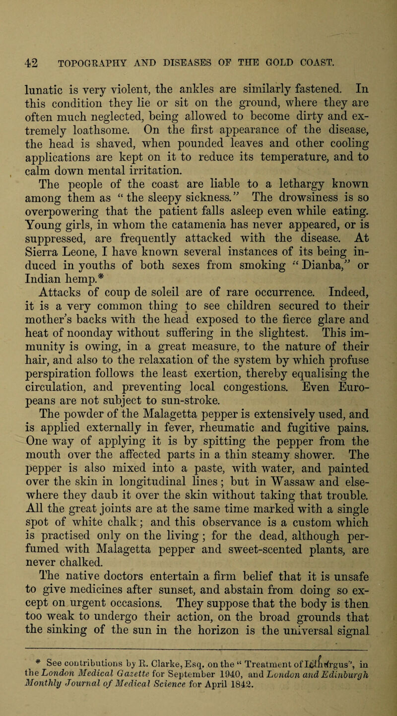 lunatic is very violent, the ankles are similarly fastened. In this condition they lie or sit on the ground, where they are often much neglected, being allowed to become dirty and ex¬ tremely loathsome. On the first appearance of the disease, the head is shaved, when pounded leaves and other cooling applications are kept on it to reduce its temperature, and to calm down mental irritation. The people of the coast are liable to a lethargy known among them as “ the sleepy sickness. ” The drowsiness is so overpowering that the patient falls asleep even while eating. Young girls, in whom the catamenia has never appeared, or is suppressed, are frequently attacked with the disease. At Sierra Leone, I have known several instances of its being in¬ duced in youths of both sexes from smoking “ Dianba, or Indian hemp.* Attacks of coup de soleil are of rare occurrence. Indeed, it is a very common thing to see children secured to their mother's backs with the head exposed to the fierce glare and heat of noonday without suffering in the slightest. This im¬ munity is owing, in a great measure, to the nature of their hair, and also to the relaxation of the system by which profuse perspiration follows the least exertion, thereby equalising the circulation, and preventing local congestions. Even Euro¬ peans are not subject to sun-stroke. The powder of the Malagetta pepper is extensively used, and is applied externally in fever, rheumatic and fugitive pains. One way of applying it is by spitting the pepper from the mouth over the affected parts in a thin steamy shower. The pepper is also mixed into a paste, with water, and painted over the skin in longitudinal lines ; but in Wassaw and else¬ where they daub it over the skin without taking that trouble. All the great joints are at the same time marked with a single spot of white chalk; and this observance is a custom which is practised only on the living; for the dead, although per¬ fumed with Malagetta pepper and sweet-scented plants, are never chalked. The native doctors entertain a firm belief that it is unsafe to give medicines after sunset, and abstain from doing so ex¬ cept on urgent occasions. They suppose that the body is then too weak to undergo their action, on the broad grounds that the sinking of the sun in the horizon is the universal signal * See contributions by R. Clarke, Esq, on the “ Treatment of LfcifiArgus’’, in the London Medical Gazette for September 1940, and Lcnidon and Edinburgh Monthly Journal of Medical Science for April 1842.