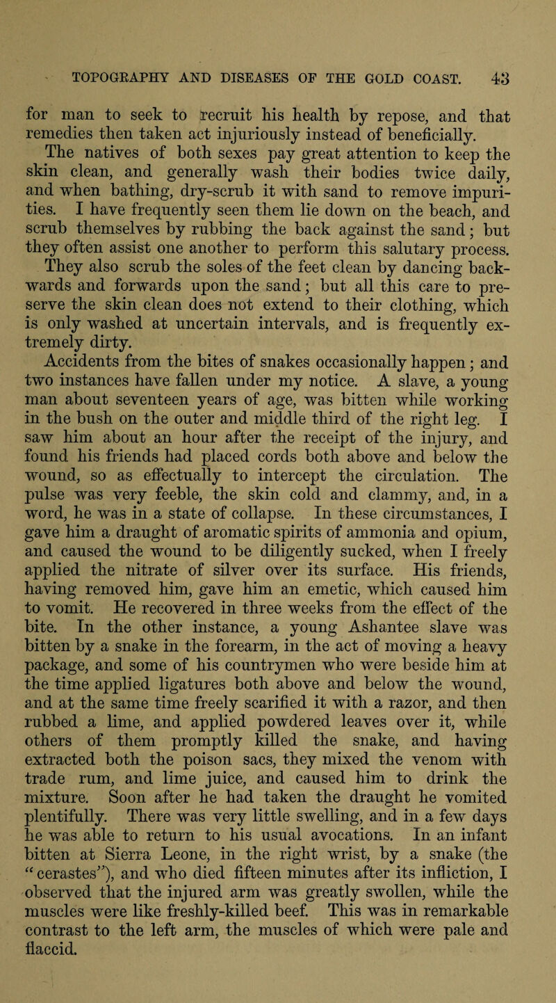 for man to seek to recruit his health by repose, and that remedies then taken act injuriously instead of beneficially. The natives of both sexes pay great attention to keep the skin clean, and generally wash their bodies twice daily, and when bathing, dry-scrub it with sand to remove impuri¬ ties. I have frequently seen them lie down on the beach, and scrub themselves by rubbing the back against the sand; but they often assist one another to perform this salutary process. They also scrub the soles of the feet clean by dancing back¬ wards and forwards upon the sand; but all this care to pre¬ serve the skin clean does not extend to their clothing, which is only washed at uncertain intervals, and is frequently ex¬ tremely dirty. Accidents from the bites of snakes occasionally happen; and two instances have fallen under my notice. A slave, a young man about seventeen years of age, was bitten while working in the bush on the outer and middle third of the right leg. I saw him about an hour after the receipt of the injury, and found his friends had placed cords both above and below the wound, so as effectually to intercept the circulation. The pulse was very feeble, the skin cold and clammy, and, in a word, he was in a state of collapse. In these circumstances, I gave him a draught of aromatic spirits of ammonia and opium, and caused the wound to be diligently sucked, when I freely applied the nitrate of silver over its surface. His friends, having removed him, gave him an emetic, which caused him to vomit. He recovered in three weeks from the effect of the bite. In the other instance, a young Ashantee slave was bitten by a snake in the forearm, in the act of moving a heavy package, and some of his countrymen who were beside him at the time applied ligatures both above and below the wound, and at the same time freely scarified it with a razor, and then rubbed a lime, and applied powdered leaves over it, while others of them promptly killed the snake, and having extracted both the poison sacs, they mixed the venom with trade rum, and lime juice, and caused him to drink the mixture. Soon after he had taken the draught he vomited plentifully. There was very little swelling, and in a few days he was able to return to his usual avocations. In an infant bitten at Sierra Leone, in the right wrist, by a snake (the “ cerastes), and who died fifteen minutes after its infliction, I observed that the injured arm was greatly swollen, while the muscles were like freshly-killed beef. This was in remarkable contrast to the left arm, the muscles of which were pale and flaccid.