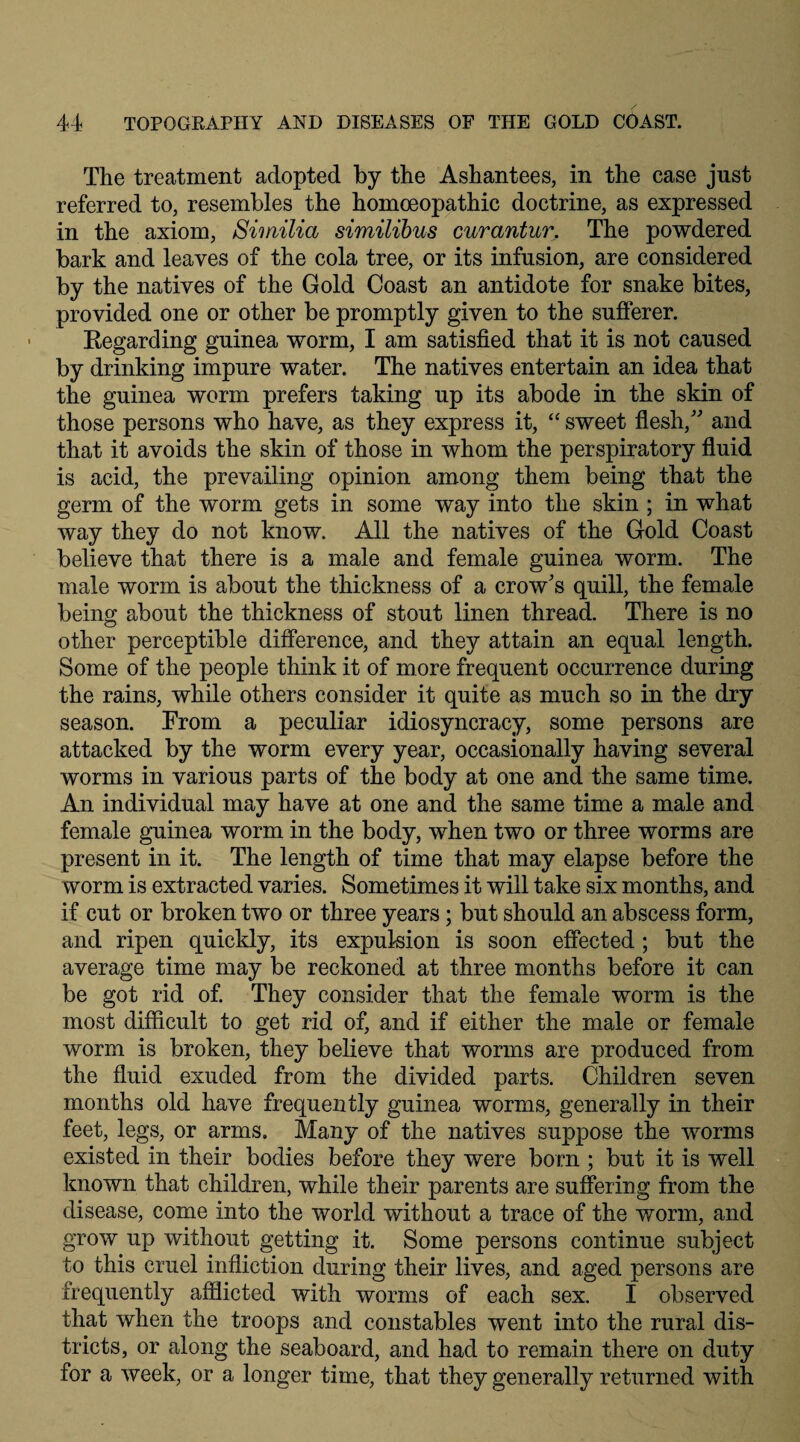 The treatment adopted by the Ashantees, in the case just referred to, resembles the homoeopathic doctrine, as expressed in the axiom, Similia similibus curantur. The powdered bark and leaves of the cola tree, or its infusion, are considered by the natives of the Gold Coast an antidote for snake bites, provided one or other be promptly given to the sufferer. Regarding guinea worm, I am satisfied that it is not caused by drinking impure water. The natives entertain an idea that the guinea worm prefers taking up its abode in the skin of those persons who have, as they express it, “ sweet flesh/ and that it avoids the skin of those in whom the perspiratory fluid is acid, the prevailing opinion among them being that the germ of the worm gets in some way into the skin ; in what way they do not know. All the natives of the Gold Coast believe that there is a male and female guinea worm. The male worm is about the thickness of a crow’s quill, the female being about the thickness of stout linen thread. There is no other perceptible difference, and they attain an equal length. Some of the people think it of more frequent occurrence during the rains, while others consider it quite as much so in the dry season. From a peculiar idiosyncracy, some persons are attacked by the worm every year, occasionally having several worms in various parts of the body at one and the same time. An individual may have at one and the same time a male and female guinea worm in the body, when two or three worms are present in it. The length of time that may elapse before the worm is extracted varies. Sometimes it will take six months, and if cut or broken two or three years; but should an abscess form, and ripen quickly, its expulsion is soon effected; but the average time may be reckoned at three months before it can be got rid of. They consider that the female worm is the most difficult to get rid of, and if either the male or female worm is broken, they believe that worms are produced from the fluid exuded from the divided parts. Children seven months old have frequently guinea worms, generally in their feet, legs, or arms. Many of the natives suppose the worms existed in their bodies before they were born ; but it is well known that children, while their parents are suffering from the disease, come into the world without a trace of the worm, and grow up without getting it. Some persons continue subject to this cruel infliction during their lives, and aged persons are frequently afflicted with worms of each sex. I observed that when the troops and constables went into the rural dis¬ tricts, or along the seaboard, and had to remain there on duty for a week, or a longer time, that they generally returned with