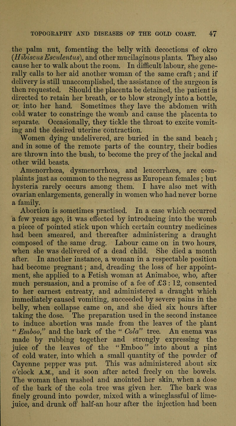 the palm nut, fomenting the belly with decoctions of okro (HibiscusEsculentus), and other mucilaginous plants. They also cause her to walk about the room. In difficult labour, she gene¬ rally calls to her aid another woman of the same craft; and if delivery is still unaccomplished, the assistance of the surgeon is then requested. Should the placenta be detained, the patient is directed to retain her breath, or to blow strongly into a bottle, or, into her hand. Sometimes they lave the abdomen with cold water to constringe the womb and cause the placenta to separate. Occasionally, they tickle the throat to excite vomit¬ ing and the desired uterine contraction. Women dying undelivered, are buried in the sand beach; and in some of the remote parts of the country, their bodies are thrown into the bush, to become the prey of the jackal and other wild beasts. Amenorrhcea, dysmenorrhoea, and leucorrhoea, are com¬ plaints just as common to the negress as European females ; but hysteria rarely occurs among them. I have also met with ovarian enlargements, generally in women who had never borne a family. Abortion is sometimes practised. In a case which occurred a few years ago, it was effected by introducing into the womb a piece of pointed stick upon which certain country medicines had been smeared, and thereafter administering a draught composed of the same drug. Labour came on in tw'o hours, when she was delivered of a dead child. She died a month after. In another instance, a woman in a respectable position had become pregnant; and, dreading the loss of her appoint¬ ment, she applied to a Fetish woman at Animaboe, who, after much persuasion, and a promise of a fee of £3 : 12, consented to her earnest entreaty, and administered a draught which immediately caused vomiting, succeeded by severe pains in the belly, when collapse came on, and she died six hours after taking the dose. The preparation used in the second instance to induce abortion was made from the leaves of the plant “ Ernboo” and the bark of the “ Cola” tree. An enema was made by rubbing together and strongly expressing the juice of the leaves of the “ Emboo ” into about a pint of cold water, into which a small quantity of the powder of Cayenne pepper was put. This was administered about six o'clock A.M., and it soon after acted freely on the bowels. The woman then washed and anointed her skin, when a dose of the bark of the cola tree was given her. The bark was finely ground into powder, mixed with a wineglassful of lime- juice, and drunk off half-an hour after the injection had been