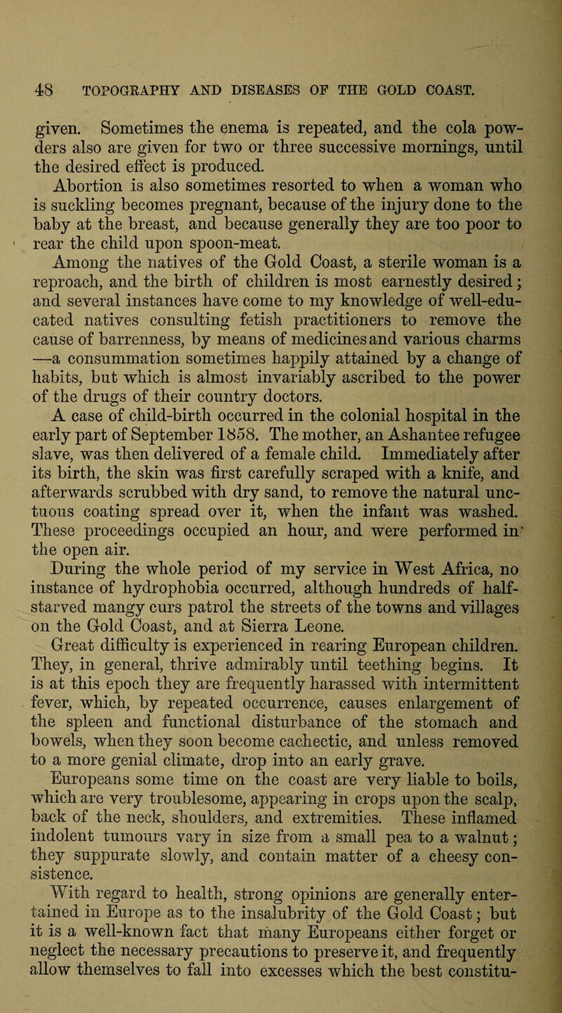 given. Sometimes the enema is repeated, and the cola pow¬ ders also are given for two or three successive mornings, until the desired effect is produced. Abortion is also sometimes resorted to when a woman who is suckling becomes pregnant, because of the injury done to the baby at the breast, and because generally they are too poor to • rear the child upon spoon-meat. Among the natives of the Gold Coast, a sterile woman is a reproach, and the birth of children is most earnestly desired; and several instances have come to my knowledge of well-edu¬ cated natives consulting fetish practitioners to remove the cause of barrenness, by means of medicines and various charms —a consummation sometimes happily attained by a change of habits, but which is almost invariably ascribed to the power of the drugs of their country doctors. A case of child-birth occurred in the colonial hospital in the early part of September 1858. The mother, an Ashantee refugee slave, was then delivered of a female child. Immediately after its birth, the skin was first carefully scraped with a knife, and afterwards scrubbed with dry sand, to remove the natural unc¬ tuous coating spread over it, when the infant was washed. These proceedings occupied an hour, and were performed in' the open air. During the whole period of my service in West Africa, no instance of hydrophobia occurred, although hundreds of half- starved mangy curs patrol the streets of the towns and villages on the Gold Coast, and at Sierra Leone. Great difficulty is experienced in rearing European children. They, in general, thrive admirably until teething begins. It is at this epoch they are frequently harassed with intermittent fever, which, by repeated occurrence, causes enlargement of the spleen and functional disturbance of the stomach and bowels, when they soon become cachectic, and unless removed to a more genial climate, drop into an early grave. Europeans some time on the coast are very liable to boils, which are very troublesome, appearing in crops upon the scalp, back of the neck, shoulders, and extremities. These inflamed indolent tumours vary in size from a small pea to a walnut; they suppurate slowly, and contain matter of a cheesy con¬ sistence. With regard to health, strong opinions are generally enter¬ tained in Europe as to the insalubrity of the Gold Coast; but it is a well-known fact that many Europeans either forget or neglect the necessary precautions to preserve it, and frequently allow themselves to fall into excesses which the best constitu-