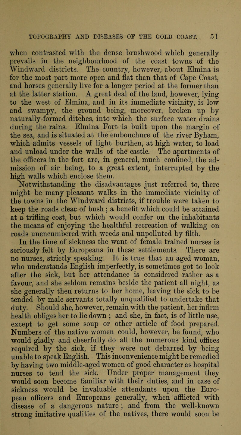 when contrasted with the dense brushwood which generally prevails in the neighbourhood of the coast towns of the Windward districts. The country, however, about Elmina is for the most part more open and flat than that of Cape Coast, and horses generally live for a longer period at the former than at the latter station. A great deal of the land, however, lying to the west of Elmina, and in its immediate vicinity, is low and swampy, the ground being, moreover, broken up by naturally-formed ditches, into which the surface water drains during the rains. Elmina Eort is built upon the margin of the sea, and is situated at the embouchure of the river Byham, which admits vessels of light burthen, at high water, to load and unload under the walls of the castle. The apartments of the officers in the fort are, in general, much confined, the ad¬ mission of air being, to a great extent, interrupted by the high walls which enclose them. Notwithstanding the disadvantages just referred to, there might be many pleasant walks in the immediate vicinity of the towns in the Windward districts, if trouble were taken to keep the roads clean of bush ; a benefit which could be attained at a trifling cost, but which would confer on the inhabitants the means of enjoying the healthful recreation of walking on roads unencumbered with weeds and unpolluted by filth. In the time of sickness the want of female trained nurses is seriously felt by Europeans in these settlements. There are no nurses, strictly speaking. It is true that an aged woman, who understands English imperfectly, is sometimes got to look after the sick, but her attendance is considered rather as a favour, and she seldom remains beside the patient all night, as she generally then returns to her home, leaving the sick to be tended by male servants totally unqualified to undertake that duty. Should she, however, remain with the patient, her infirm health obliges her to lie down ; and she, in fact, is of little use, except to get some soup or other article of food prepared. Numbers of the native women could, however, be found, who would gladly and cheerfully do all the numerous kind offices required by the sick, if they were not debarred by being unable to speak English. This inconvenience might be remedied by having two middle-aged women of good character as hospital nurses to tend the sick. Under proper management they would soon become familiar with their duties, and in case of sickness would be invaluable attendants upon the Euro¬ pean officers and Europeans generally, when afflicted with disease of a dangerous nature; and from the well-known strong imitative qualities of the natives, there would soon be
