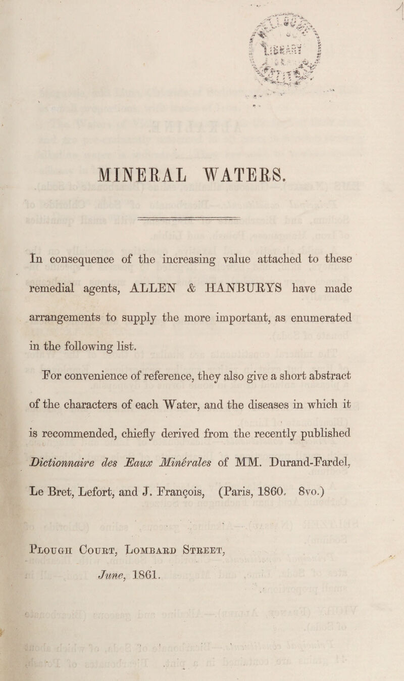MINERAL WATERS. In consequence of the increasing value attached to these remedial agents, ALLEN & HANBTJEYS have made arrangements to supply the more important, as enumerated in the following list. Eor convenience of reference, they also give a short abstract of the characters of each Water, and the diseases in which it is recommended, chiefly derived from the recently published Dictionnaire des JEaux Minerales of MM. Durand-Eardel, Le Bret, Lefort, and J. Erangois, (Paris, 1860. 8vo.) Plough Court, Lombard Street, June, 1861.