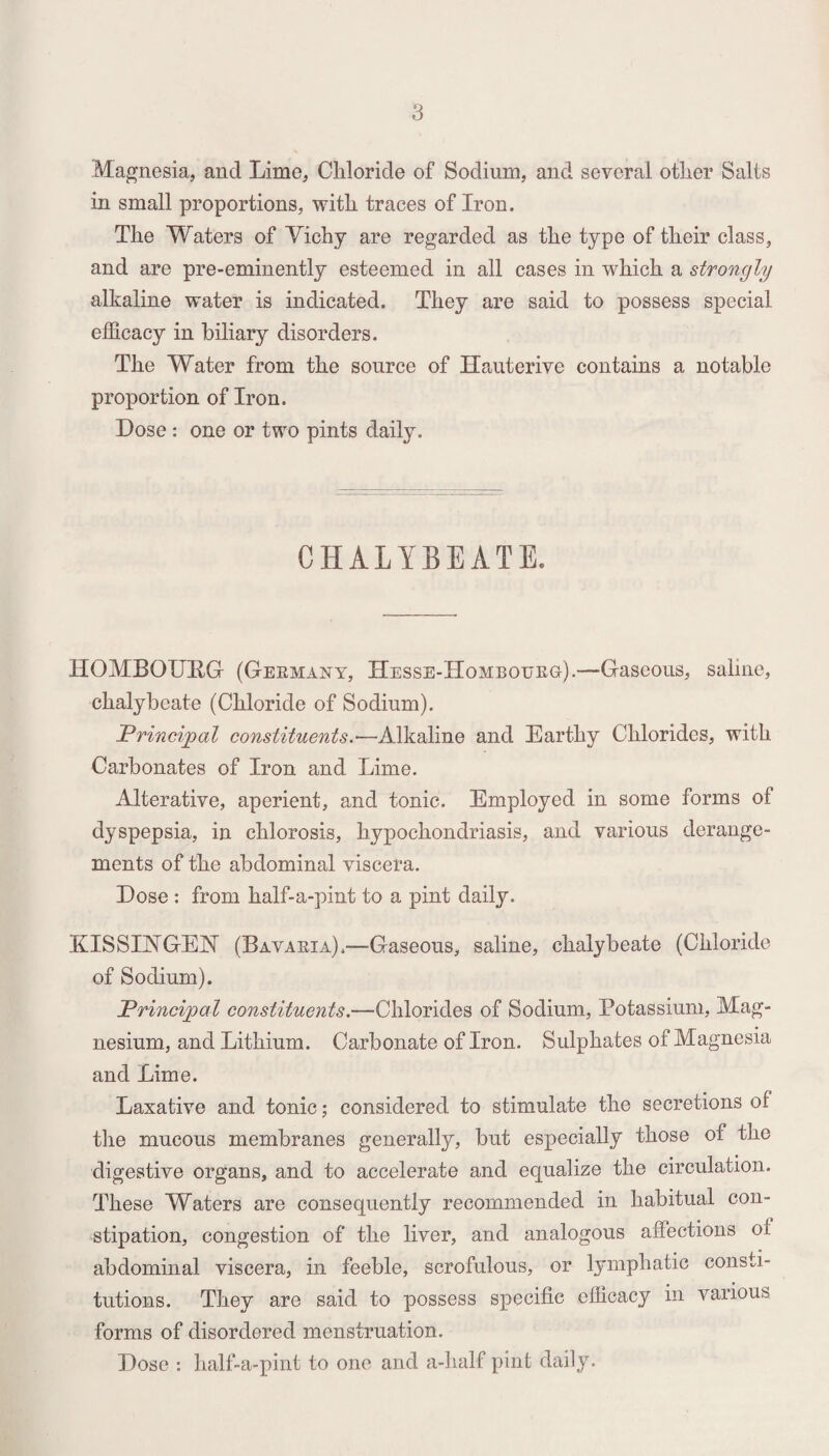 Magnesia, and Lime, Cliloride of Sodium, and several other Salts in small proportions, with traces of Iron. The Waters of Vichy are regarded as the type of their class, and are pre-eminently esteemed in all cases in which a strongly alkaline water is indicated. They are said to possess special efficacy in biliary disorders. The Water from the source of Hauterive contains a notable proportion of Iron. Dose : one or two pints daily. CHALYBEATE. HOMBOURG (Germany, Hesse-Hombourg).—Gaseous, saline, chalybeate (Chloride of Sodium). Principal constituents.-—Alkaline and Earthy Chlorides, with Carbonates of Iron and Lime. Alterative, aperient, and tonic. Employed in some forms of dyspepsia, in chlorosis, hypochondriasis, and various derange¬ ments of the abdominal viscera. Dose : from half-a-pint to a pint daily. KISSIVGEISr (Bavaria).—Gaseous, saline, chalybeate (Chloride of Sodium). Principal constituents.—Chlorides of Sodium, Potassium, Mag¬ nesium, and Lithium. Carbonate of Iron. Sulphates of Magnesia and Lime. Laxative and tonic; considered to stimulate the secretions of the mucous membranes generally, but especially those of the digestive organs, and to accelerate and equalize the circulation. These Waters are consequently recommended in habitual con¬ stipation, congestion of the liver, and analogous affections of abdominal viscera, in feeble, scrofulous, or lymphatic consti¬ tutions. They are said to possess specific efficacy in various forms of disordered menstruation. Dose : half-a-pint to one and a-lialf pint daily.